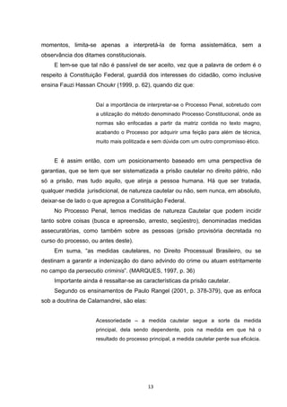   13	
  
momentos, limita-se apenas a interpretá-la de forma assistemática, sem a
observância dos ditames constitucionais.
E tem-se que tal não é passível de ser aceito, vez que a palavra de ordem é o
respeito à Constituição Federal, guardiã dos interesses do cidadão, como inclusive
ensina Fauzi Hassan Choukr (1999, p. 62), quando diz que:
Daí a importância de interpretar-se o Processo Penal, sobretudo com
a utilização do método denominado Processo Constitucional, onde as
normas são enfocadas a partir da matriz contida no texto magno,
acabando o Processo por adquirir uma feição para além de técnica,
muito mais politizada e sem dúvida com um outro compromisso ético.
E é assim então, com um posicionamento baseado em uma perspectiva de
garantias, que se tem que ser sistematizada a prisão cautelar no direito pátrio, não
só a prisão, mas tudo aquilo, que atinja a pessoa humana. Há que ser tratada,
qualquer medida jurisdicional, de natureza cautelar ou não, sem nunca, em absoluto,
deixar-se de lado o que apregoa a Constituição Federal.
No Processo Penal, temos medidas de natureza Cautelar que podem incidir
tanto sobre coisas (busca e apreensão, arresto, seqüestro), denominadas medidas
assecuratórias, como também sobre as pessoas (prisão provisória decretada no
curso do processo, ou antes deste).
Em suma, “as medidas cautelares, no Direito Processual Brasileiro, ou se
destinam a garantir a indenização do dano advindo do crime ou atuam estritamente
no campo da persecutio criminis”. (MARQUES, 1997, p. 36)
Importante ainda é ressaltar-se as características da prisão cautelar.
Segundo os ensinamentos de Paulo Rangel (2001, p. 378-379), que as enfoca
sob a doutrina de Calamandrei, são elas:
Acessoriedade – a medida cautelar segue a sorte da medida
principal, dela sendo dependente, pois na medida em que há o
resultado do processo principal, a medida cautelar perde sua eficácia.
 