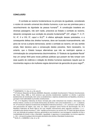   131	
  
CONCLUSÃO
O combate ao racismo fundamenta-se no princípio da igualdade, considerado
o núcleo do conceito universal dos direitos humanos, e por sua vez premissa para o
reconhecimento da dignidade da pessoa humana81
. A constituição brasileira em
diversas passagens, não sem razão, prescreve ao Estado o combate ao racismo,
deixando consignada sua condição de preceito fundamental82
(CF, artigos 1º, II; 3º,
IV; 4º, II e VIII, 5º, caput e XLI)83
. A efetiva aplicação desses postulados, e a
consequente defesa dos direitos humanos, deve ser buscada incansavelmente, sob
pena de ruir-se a própria democracia, sendo o combate ao racismo, em seu sentido
amplo, fator decisivo para a consecução destes preceitos. Será necessário, no
entanto, que o Estado busque alternativas que não se restrinjam apenas a
criminalização de comportamentos discriminatórios. O “Estatuto da Igualdade Racial”
traz um campo fértil para novas políticas públicas que possam de fato romper com
esse quadro de violência e violação de direitos humanos expressos naquilo que os
movimentos negros e de mulheres negras denominam de genocídio do povo negro84
.
	
  	
  	
  	
  	
  	
  	
  	
  	
  	
  	
  	
  	
  	
  	
  	
  	
  	
  	
  	
  	
  	
  	
  	
  	
  	
  	
  	
  	
  	
  	
  	
  	
  	
  	
  	
  	
  	
  	
  	
  	
  	
  	
  	
  	
  	
  	
  	
  	
  	
  	
  	
  	
  	
  	
  	
  	
  	
  	
  	
  	
  
81
	
  COMPARATO,	
  F.	
  K.	
  Op.	
  cit.	
  p.	
  20,	
  nota	
  22.	
  
82
	
  O	
  Professor	
  Alexandre	
  de	
  Moraes	
  (MORAES,	
  Alexandre.	
  Jurisdição	
  Constitucional	
  e	
  Tribunais	
  Constitucionais.	
  
São	
   Paulo:	
   Atlas,	
   2000,	
   p.	
   213)	
   esclarece	
   que	
   preceitos	
   fundamentais	
   englobam	
   os	
   direitos	
   e	
   garantias	
  
fundamentais	
  da	
  Constituição,	
  bem	
  como	
  os	
  fundamentos	
  e	
  objetivos	
  fundamentais	
  da	
  República,	
  de	
  forma	
  a	
  
consagrar	
  maior	
  efetividade	
  às	
  previsões	
  constitucionais.	
  
83
Art.	
   1º	
   A	
   República	
   Federativa	
   do	
   Brasil,	
   formada	
   pela	
   união	
   indissolúvel	
   dos	
   Estados	
   e	
   Municípios	
   e	
   do	
  
Distrito	
  Federal,	
  constitui-­‐se	
  em	
  Estado	
  Democrático	
  de	
  Direito	
  e	
  tem	
  como	
  fundamentos:	
  (...)	
  II	
  -­‐	
  a	
  cidadania;	
  
Art.	
  3º	
  Constituem	
  objetivos	
  fundamentais	
  da	
  República	
  Federativa	
  do	
  Brasil:	
  (...)	
  IV	
  -­‐	
  promover	
  o	
  bem	
  de	
  todos,	
  
sem	
   preconceitos	
   de	
   origem,	
   raça,	
   sexo,	
   cor,	
   idade	
   e	
   quaisquer	
   outras	
   formas	
   de	
   discriminação.	
   Art.	
   4º	
   A	
  
República	
   Federativa	
   do	
   Brasil	
   rege-­‐se	
   nas	
   suas	
   relações	
   internacionais	
   pelos	
   seguintes	
   princípios:	
   (...)	
   II	
   -­‐	
  
prevalência	
  dos	
  direitos	
  humanos;	
  (...)VIII	
  -­‐	
  repúdio	
  ao	
  terrorismo	
  e	
  ao	
  racismo;	
  Art.	
  5º	
  Todos	
  são	
  iguais	
  perante	
  
a	
  lei,	
  sem	
  distinção	
  de	
  qualquer	
  natureza,	
  garantindo-­‐se	
  aos	
  brasileiros	
  e	
  aos	
  estrangeiros	
  residentes	
  no	
  País	
  a	
  
inviolabilidade	
  do	
  direito	
  à	
  vida,	
  à	
  liberdade,	
  à	
  igualdade,	
  à	
  segurança	
  e	
  à	
  propriedade,	
  nos	
  termos	
  seguintes:	
  
(...)	
  XLI	
  -­‐	
  a	
  lei	
  punirá	
  qualquer	
  discriminação	
  atentatória	
  dos	
  direitos	
  e	
  liberdades	
  fundamentais.	
  
84
	
  SILVA,	
  R.	
  J.;	
  CARNEIRO,	
  S.	
  Op.	
  cit.	
  p.	
  34.	
  
 