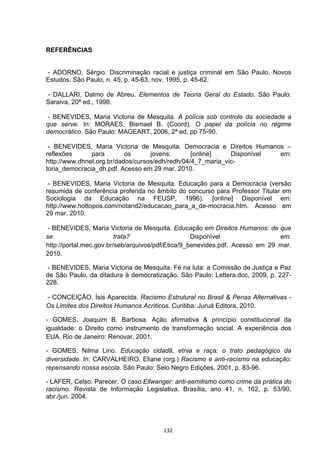   132	
  
REFERÊNCIAS
- ADORNO, Sérgio. Discriminação racial e justiça criminal em São Paulo. Novos
Estudos. São Paulo, n. 45, p. 45-63, nov. 1995, p. 45-62.
- DALLARI, Dalmo de Abreu. Elementos de Teoria Geral do Estado. São Paulo:
Saraiva, 20ª ed., 1998.
- BENEVIDES, Maria Victoria de Mesquita. A polícia sob controle da sociedade a
que serve. In: MORAES, Bismael B. (Coord). O papel da polícia no regime
democrático. São Paulo: MAGEART, 2006, 2ª ed, pp 75-90.
- BENEVIDES, Maria Victoria de Mesquita. Democracia e Direitos Humanos –
reflexões para os jovens. [online] Disponível em:
http://www.dhnet.org.br/dados/cursos/edh/redh/04/4_7_maria_vic-
toria_democracia_dh.pdf. Acesso em 29 mar. 2010.
- BENEVIDES, Maria Victoria de Mesquita. Educação para a Democracia (versão
resumida de conferência proferida no âmbito do concurso para Professor Titular em
Sociologia da Educação na FEUSP, 1996). [online] Disponível em:
http://www.hottopos.com/notand2/educacao_para_a_de-mocracia.htm. Acesso em
29 mar. 2010.
- BENEVIDES, Maria Victoria de Mesquita. Educação em Direitos Humanos: de que
se trata? Disponível em:
http://portal.mec.gov.br/seb/arquivos/pdf/Etica/9_benevides.pdf. Acesso em 29 mar.
2010.
- BENEVIDES, Maria Victoria de Mesquita. Fé na luta: a Comissão de Justiça e Paz
de São Paulo, da ditadura à democratização. São Paulo: Lettera.doc, 2009, p. 227-
228.
- CONCEIÇÃO, Ísis Aparecida. Racismo Estrutural no Brasil & Penas Alternativas -
Os Limites dos Direitos Humanos Acríticos. Curitiba: Juruá Editora, 2010.
- GOMES, Joaquim B. Barbosa. Ação afirmativa & princípio constitucional da
igualdade: o Direito como instrumento de transformação social. A experiência dos
EUA. Rio de Janeiro: Renovar, 2001.
- GOMES, Nilma Lino. Educação cidadã, etnia e raça: o trato pedagógico da
diversidade. In: CARVALHEIRO, Eliane (org.) Racismo e anti-racismo na educação:
repensando nossa escola. São Paulo: Selo Negro Edições, 2001, p. 83-96.
- LAFER, Celso. Parecer. O caso Ellwanger: anti-semitismo como crime da prática do
racismo. Revista de Informação Legislativa. Brasília, ano 41, n. 162, p. 53/90,
abr./jun. 2004.
 