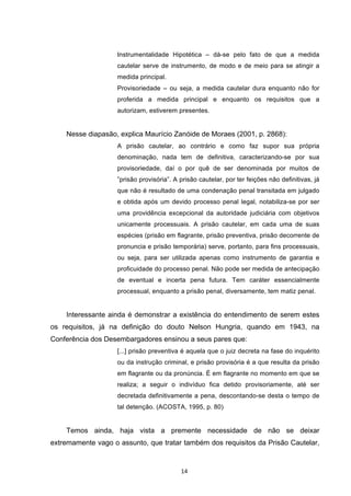   14	
  
Instrumentalidade Hipotética – dá-se pelo fato de que a medida
cautelar serve de instrumento, de modo e de meio para se atingir a
medida principal.
Provisoriedade – ou seja, a medida cautelar dura enquanto não for
proferida a medida principal e enquanto os requisitos que a
autorizam, estiverem presentes.
Nesse diapasão, explica Maurício Zanóide de Moraes (2001, p. 2868):
A prisão cautelar, ao contrário e como faz supor sua própria
denominação, nada tem de definitiva, caracterizando-se por sua
provisoriedade, daí o por quê de ser denominada por muitos de
”prisão provisória”. A prisão cautelar, por ter feições não definitivas, já
que não é resultado de uma condenação penal transitada em julgado
e obtida após um devido processo penal legal, notabiliza-se por ser
uma providência excepcional da autoridade judiciária com objetivos
unicamente processuais. A prisão cautelar, em cada uma de suas
espécies (prisão em flagrante, prisão preventiva, prisão decorrente de
pronuncia e prisão temporária) serve, portanto, para fins processuais,
ou seja, para ser utilizada apenas como instrumento de garantia e
proficuidade do processo penal. Não pode ser medida de antecipação
de eventual e incerta pena futura. Tem caráter essencialmente
processual, enquanto a prisão penal, diversamente, tem matiz penal.
Interessante ainda é demonstrar a existência do entendimento de serem estes
os requisitos, já na definição do douto Nelson Hungria, quando em 1943, na
Conferência dos Desembargadores ensinou a seus pares que:
[...] prisão preventiva é aquela que o juiz decreta na fase do inquérito
ou da instrução criminal, e prisão provisória é a que resulta da prisão
em flagrante ou da pronúncia. É em flagrante no momento em que se
realiza; a seguir o indivíduo fica detido provisoriamente, até ser
decretada definitivamente a pena, descontando-se desta o tempo de
tal detenção. (ACOSTA, 1995, p. 80)
Temos ainda, haja vista a premente necessidade de não se deixar
extremamente vago o assunto, que tratar também dos requisitos da Prisão Cautelar,
 