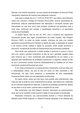   15	
  
fazendo-o de maneira superficial, vez que quando da abordagem do tema da Prisão
Temporária, trataremos de maneira mais adequada o assunto.
Logo após a edição da Lei nº. 6.416 de 25.05.1977, que alterou sensivelmente
varias Leis, inclusive o Código de Processo Penal pátrio, teve-se necessidade de,
obviamente, tratar-se sistematicamente das alterações e inovações trazidas pela
mencionada Lei, que teve como mote principal, problemas que passados vinte e
cinco anos, continuam sem solução: a superlotação carcerária e os alarmantes
índices de criminalidade.
Já àquela época, idos do ano de 1977, com a mudança dos dispositivos
processuais penais, que regem procedimentos de prisão cautelar, Ada Pelegrini
Grinover (1997), ao tratar da prisão cautelar, informava ter esta uma medida
garantidora da permanência do indiciado no distrito da culpa, à disposição da Justiça
e da marcha normal, perfeita e rápida do processo, tendo caráter provisório e
preventivo, revestindo-se de todas as características dos provimentos cautelares.
Dizia ainda, que autorizavam a prisão cautelar o periculum in mora e o fumus
boni iuris, sendo o primeiro consistente no fato de que a atividade cautelar existe
para evitar-se que o dano ocasionado pela desobediência da Lei viesse a ser
agravado pelo retardamento da prestação jurisdicional e o segundo, calcado no fato
de que o provimento cautelar funda-se antecipadamente na hipótese de um futuro
provimento jurisdicional favorável aos autos.
É em nosso entendimento um posicionamento interessante, mas que deixa azo
a interpretações dúbias, vez que se leva em conta um fator importante e não
mencionado. Há hoje, como dissemos, a necessidade de uma interpretação
Processual Penal, dentro de uma sistemática constitucional.
Em assim sendo, temos que não deve mais persistir este entendimento, haja
vista que não se pode ter como entendimento de perigo, para efetivar-se a detenção
de um indivíduo baseando-se neste fato, a demora da prestação jurisdicional. Apesar
de que disto a Lei já cuidou, quando tratou à respeito do réu revel.
Mas obviamente, que Ada Pelegrini Grinover, demonstra um posicionamento
atual, que vai de completo e total encontro à égide do que apregoa a Constituição.
Necessário mencionar, seu pronunciamento durante o I Fórum Nacional de
Debates sobre Prisão Especial e o Sistema Prisional adequado a ser adotado pelo
 