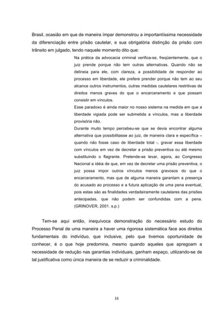  16	
  
Brasil, ocasião em que de maneira ímpar demonstrou a importantíssima necessidade
da diferenciação entre prisão cautelar, e sua obrigatória distinção da prisão com
trânsito em julgado, tendo naquele momento dito que:
Na prática da advocacia criminal verifica-se, freqüentemente, que o
juiz prende porque não tem outras alternativas. Quando não se
delineia para ele, com clareza, a possibilidade de responder ao
processo em liberdade, ele prefere prender porque não tem ao seu
alcance outros instrumentos, outras medidas cautelares restritivas de
direitos menos graves do que o encarceramento e que possam
consistir em vínculos.
Esse paradoxo é ainda maior no nosso sistema na medida em que a
liberdade vigiada pode ser submetida a vínculos, mas a liberdade
provisória não.
Durante muito tempo percebeu-se que se devia encontrar alguma
alternativa que possibilitasse ao juiz, de maneira clara e específica –
quando não fosse caso de liberdade total -, gravar essa liberdade
com vínculos em vez de decretar a prisão preventiva ou até mesmo
substituindo o flagrante. Pretende-se levar, agora, ao Congresso
Nacional a idéia de que, em vez de decretar uma prisão preventiva, o
juiz possa impor outros vínculos menos gravosos do que o
encarceramento, mas que de alguma maneira garantam a presença
do acusado ao processo e a futura aplicação de uma pena eventual,
pois estas são as finalidades verdadeiramente cautelares das prisões
antecipadas, que não podem ser confundidas com a pena.
(GRINOVER, 2001. s.p.)
Tem-se aqui então, inequívoca demonstração do necessário estudo do
Processo Penal de uma maneira a haver uma rigorosa sistemática face aos direitos
fundamentais do indivíduo, que inclusive, pelo que tivemos oportunidade de
conhecer, é o que hoje predomina, mesmo quando aqueles que apregoam a
necessidade de redução nas garantias individuais, ganham espaço, utilizando-se de
tal justificativa como única maneira de se reduzir a criminalidade.
 