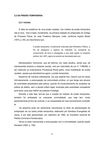   17	
  
2.2 DA PRISÃO TEMPORÁRIA
2.2.1 Intróito
A idéia da existência de uma prisão cautelar, nos moldes da prisão temporária
não é nova. Veio à baila, inicialmente, na primeira redação do anteprojeto do Código
de Processo Penal, de José Frederico Marques, onde, conforme explica Breda
(1973, p. 64), se vislumbrava que:
A prisão temporária, inicialmente ordenada pelo Ministério Público, a
fim de assegurar a captura do indiciado, ou compeli-lo ao
cumprimento de ônus e obrigações a que está sujeito no inquérito
policial, (art. 497), agora só poderá ser decretada pelo juiz.
Desnecessário mencionar, que tal reforma, em nada resultou, sendo que, de
interessantes anseios e reclames sociais, veio por intermédio da Lei nº. 7.960/89, a
ser instituída no ordenamento Processual Penal pátrio, nova modalidade de prisão
cautelar, aquela que abordaremos agora, a prisão temporária.
Dissemos de maneira interessante, vez que patente fica, mesmo que às vezes
intrinsecamente, a preocupação da comunidade jurídica, no que tange aos abusos
de autoridade perpetrados pela polícia, quando do encarceramento de suspeitos da
prática de delitos, sem a devida ordem legal, emanada pela autoridade competente
para tanto, para que melhor se pudesse investigar.
Somado a este fato, tem-se que a criação do instituto da prisão temporária,
também foi embasada na crescente criminalidade, que hoje tem níveis
aparentemente já fora de controle, e na necessidade de mais severamente combatê-
la.
Tal assertiva pode ser claramente vislumbrada no texto da apresentação do
anteprojeto de Lei sobre prisão temporária, elaborado por Damásio Evangelista de
Jesus, e por este apresentado, em setembro de 1989, ao Conselho nacional de
Política Criminal e Penitenciária.
Vê-se no texto mencionado a preocupação com a criminalidade, quando expõe
Damásio (1993, p. 106):
 