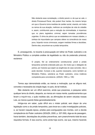   18	
  
Não obstante essa constatação, o direito penal e o de que se vale, o
direito Processual Penal, não podem ficar inertes. Ao mesmo tempo
em que o Governo toma medidas de caráter social, visando, em todos
os ramos de sua atuação, melhorar as condições de vida do cidadão
e, assim, contribuindo para a redução da criminalidade, é imperioso
que no plano legislativo criminal, sejam tomadas providências
urgentes. O clima de pânico que se estabelece em nossas cidades, a
certeza da impunidade que campeia célere na consciência de nosso
povo, forjando novos criminosos, exigem medidas firmes e decididas.
Dentre elas, encontram-se a prisão temporária.
E, prosseguindo, no tocante à preocupação em tolher do Poder Judiciário e do
Ministério Público a completa análise da legalidade ou não da pretensão prisional,
esclarece:
O projeto, fiel ao ordenamento constitucional, prevê a prisão
temporária somente ordenada pelo juiz. De modo que o delegado de
polícia, por maiores que sejam as exigências do caso concreto, não a
pode decretar. Cumpre a ele, quando necessária, como também ao
Ministério Público, solicitá-la ao Poder Judiciário, única instância
competente para concretizá-la. (JESUS, 1993, p. 106)
Temos aqui demonstrada então, ao menos a motivação, que se afigura real,
concreta e necessária da criação legal, no país, de tal instituto.
Não obstante ser um difícil exercício, ainda que prazeroso, a pesquisa sobre
qualquer tema do direito, desperta, ao menos em nossa mente, questionamentos que
levam a inquirir-nos, o quão insólitas são, as afirmações de serem vetustas nossas
Leis, ao menos quando feitas generalizadamente.
Intriga-nos em saber, quão difícil era o mister policial, sem dispor de uma
legislação como a da prisão temporária, para levar-se a cabo investigações policiais,
e, se haviam naquela época, prisões para averiguações aos montes, com a devida
complacência do Poder Judiciário (SOUZA, 2000, p. 357-358), diga-se de passagem,
havia também, decretações de prisões preventivas, sem preenchimento total de seus
requisitos formais. E isso ocorria, como ainda hoje ocorre, vez que, mesmo havendo
 