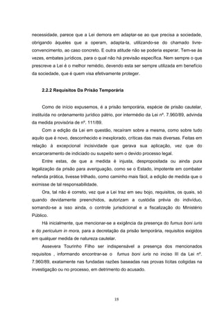   19	
  
necessidade, parece que a Lei demora em adaptar-se ao que precisa a sociedade,
obrigando àqueles que a operam, adapta-la, utilizando-se do chamado livre-
convencimento, ao caso concreto. E outra atitude não se poderia esperar. Tem-se às
vezes, embates jurídicos, para o qual não há previsão específica. Nem sempre o que
prescreve a Lei é o melhor remédio, devendo esta ser sempre utilizada em benefício
da sociedade, que é quem visa efetivamente proteger.
2.2.2 Requisitos Da Prisão Temporária
Como de início expusemos, é a prisão temporária, espécie de prisão cautelar,
instituída no ordenamento jurídico pátrio, por intermédio da Lei nº. 7.960/89, advinda
da medida provisória de nº. 111/89.
Com a edição da Lei em questão, recaíram sobre a mesma, como sobre tudo
aquilo que é novo, desconhecido e inexplorado, críticas das mais diversas. Feitas em
relação à excepcional incisividade que gerava sua aplicação, vez que do
encarceramento de indiciado ou suspeito sem o devido processo legal.
Entre estas, de que a medida é injusta, despropositada ou ainda pura
legalização da prisão para averiguação, como se o Estado, impotente em combater
nefanda prática, tivesse trilhado, como caminho mais fácil, a edição de medida que o
eximisse de tal responsabilidade.
Ora, tal não é correto, vez que a Lei traz em seu bojo, requisitos, os quais, só
quando devidamente preenchidos, autorizam a custódia prévia do indivíduo,
somando-se a isso ainda, o controle jurisdicional e a fiscalização do Ministério
Público.
Há inicialmente, que mencionar-se a exigência da presença do fumus boni iuris
e do periculum in mora, para a decretação da prisão temporária, requisitos exigidos
em qualquer medida de natureza cautelar.
Assevera Tourinho Filho ser indispensável a presença dos mencionados
requisitos , informando encontrar-se o fumus boni iuris no inciso III da Lei nº.
7.960/89, exatamente nas fundadas razões baseadas nas provas lícitas coligidas na
investigação ou no processo, em detrimento do acusado.
 
