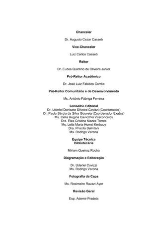   2	
  
Chanceler
Dr. Augusto Cezar Casseb
Vice-Chanceler
Luiz Carlos Casseb
Reitor
Dr. Eudes Quintino de Oliveira Junior
Pró-Reitor Acadêmico
Dr. José Luiz Falótico Corrêa
Pró-Reitor Comunitário e de Desenvolvimento
Ms. Antônio Fábriga Ferreira
Conselho Editorial
Dr. Uderlei Donisete Silveira Covizzi (Coordenador)
Dr. Paulo Sérgio da Silva Gouveia (Coordenador Exatas)
Ms. Célia Regina Cavicchia Vasconcelos
Dra. Elza Cristina Mazza Torres
Ms. Leila Maria Homsi Kerbauy
Dra. Priscila Belintani
Ms. Rodrigo Verona
Equipe Técnica
Bibliotecária
Miriam Queiroz Rocha
Diagramação e Editoração
Dr. Uderlei Covizzi
Ms. Rodrigo Verona
Fotografia da Capa
Ms. Rosimeire Ravazi Ayer
Revisão Geral
Esp. Ademir Pradela
 