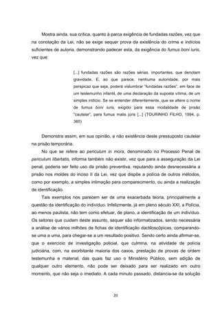   20	
  
Mostra ainda, sua crítica, quanto à parca exigência de fundadas razões, vez que
na conotação da Lei, não se exige sequer prova da existência do crime e indícios
suficientes de autoria, demonstrando padecer esta, da exigência do fumus boni iuris,
vez que:
[...] fundadas razões são razões sérias, importantes, que denotam
gravidade. E, ao que parece, nenhuma autoridade, por mais
perspicaz que seja, poderá vislumbrar “fundadas razões”, em face de
um testemunho infantil, de uma declaração da suposta vítima, de um
simples indício. Se se entender diferentemente, que se altere o nome
de fumus boni iuris, exigido para essa modalidade de prisão
“cautelar”, para fumus malis júris [...] (TOURINHO FILHO, 1994, p.
360)
Demonstra assim, em sua opinião, a não existência deste pressuposto cautelar
na prisão temporária.
No que se refere ao periculum in mora, denominado no Processo Penal de
periculum libertatis, informa também não existir, vez que para a asseguração da Lei
penal, poderia ser feito uso da prisão preventiva, reputando ainda desnecessária a
prisão nos moldes do inciso II da Lei, vez que dispõe a polícia de outros métodos,
como por exemplo, a simples intimação para comparecimento, ou ainda a realização
de identificação.
Tais exemplos nos parecem ser de uma exacerbada teoria, principalmente a
questão da identificação do indivíduo. Infelizmente, já em pleno século XXI, a Polícia,
ao menos paulista, não tem como efetuar, de plano, a identificação de um indivíduo.
Os setores que cuidam deste assunto, sequer são informatizados, sendo necessária
a análise de vários milhões de fichas de identificação dactiloscópicas, comparando-
se uma a uma, para chegar-se a um resultado positivo. Sendo certo ainda afirmar-se,
que o exercício de investigação policial, que culmina, na atividade de polícia
judiciária, com, na exorbitante maioria dos casos, prestação de provas de ordem
testemunha e material, das quais faz uso o Ministério Público, sem adição de
qualquer outro elemento, não pode ser deixado para ser realizado em outro
momento, que não seja o imediato. A cada minuto passado, distancia-se da solução
 
