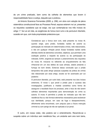   21	
  
de um crime praticado, bem como da colheita de elementos que levem à
responsabilidade face à Justiça, daquele que o praticou.
Já Antonio Scarance Fernandes (2000, p. 296), em obra com adoção de plena
sistemática constitucional face ao Processo Penal, esposa estarem na Lei, presentes
os requisitos cautelares que se exige, vez que contempla-se nos três incisos do
artigo 1.º da Lei em tela, as exigências de fumus boni iuris e de periculum libertatis,
ocasião em que, com toda propriedade preleciona que:
Constata-se que o fumus boni iuris, está presente no inciso III,
quando exige, para prisão, fundadas razões de autoria ou
participação do indiciado em determinados crimes, nele relacionados,
e não em qualquer infração penal. Essas fundadas razões serão
aferidas diante de elementos concretos, objetivos, que permitam uma
avaliação positiva a respeito da autoria ou da participação do
indiciado. Enfim, exigindo-se sempre o preenchimento dos requisitos
do inciso III, inclusive no referente ao enquadramento do fato
infracional em um dos delitos de suas alíneas, estará presente a
fumaça do bom direito. Extrai-se dessa conclusão que a prisão
temporária não pode atingir pessoas suspeitas da prática de crimes
não relacionado por esse artigo, exceto se for autorizado por Lei
posterior.
O periculum libertatis, por outro lado, está presente nos dois incisos
anteriores. O inciso I, que prevê a prisão para o sucesso das
investigações, justificaria a medida constritiva como forma de
assegurar o resultado futuro do processo, ante o risco de não serem
colhidos elementos importantes para demonstração do crime ou
autoria. O inciso II permitiria a prisão do indiciado que não tem
residência fixa ou não fornece elementos necessários para esclarecer
sua identidade, porque, em caso de fuga e desaparecimento,
dificilmente seria encontrado, com prejuízo para a futura instrução
criminal ou com perigo de não ser aplicada a Lei penal.
E outro, em nossa visão, não poderia ser o entendimento. Recaíndo-se a
suspeita sobre um indivíduo sem residência fixa, um andante sem eira nem beira,
 
