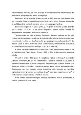   22	
  
certamente este não teria, em caso de culpa, a “nobreza de caráter e hombridade” de
permanecer à disposição da polícia ou da justiça.
Demonstra ainda, o mestre Scarance (2000, p. 297), que não há a necessidade
dos incisos I e II estarem presentes e em conjunto com o inciso III para a decretação
da custódia prévia, bastando somente um ou outro, acompanhando-o.
Damásio Evangelista de Jesus (1993, p. 107) tem a mesma opinião, dizendo
que o inciso I e II da Lei de prisão temporária, podem ocorrer isolada ou
conjuntamente, sempre em acordo com o inciso III.
Tem-se então, que tal é a posição dominante. Havendo qualquer um dos três
incisos, fica demonstrada a existência do periculum libertatis, sendo certo porém, que
somente este requisito não é suficiente. Há que se comprovar aquilo que Zanóide de
Moraes (2001, p. 2869) chama de fumus commisi delicit, consistente no rol taxativo
de crimes definidos do inciso III do artigo 1º da Lei nº. 7.860/90.
E nesse diapasão, demonstrando ainda mais que a doutrina assim segue, é de
se mencionar que Fauzi Hassan Choukr (1999, p. 99), também espelha a mesma
opinião.
Obrigatória ainda é dizer que a decretação da medida cautelar, pela autoridade
judiciária competente, há que ser fundamentada. Tal se vê prescrito na Lei, como a
premente necessidade de haver inequívoca demonstração e prévia análise dos
elementos de fato e de direito, quando da decretação da medida restritiva cautelar.
Objetivou-se com isso, aqueles meros despachos onde somente se vislumbra
expressões como: “presentes os requisitos da Lei”, “com base no parecer do M.P” e
ainda, “como bem demonstra a autoridade policial”.
Gera, tal falta de fundamentação, nulidade absoluta da decisão que decretar a
medida. (GRINOVER et al, 2000)
 
