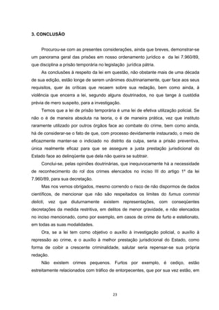   23	
  
3. CONCLUSÃO
Procurou-se com as presentes considerações, ainda que breves, demonstrar-se
um panorama geral das prisões em nosso ordenamento jurídico e da lei 7.960/89,
que disciplina a prisão temporária no legislação jurídica pátria.
As conclusões à respeito da lei em questão, não obstante mais de uma década
de sua edição, estão longe de serem unânimes doutrinariamente, quer face aos seus
requisitos, quer às críticas que recaem sobre sua redação, bem como ainda, à
violência que encerra a lei, segundo alguns doutrinados, no que tange à custódia
prévia de mero suspeito, para a investigação.
Temos que a lei de prisão temporária é uma lei de efetiva utilização policial. Se
não o é de maneira absoluta na teoria, o é de maneira prática, vez que instituto
raramente utilizado por outros órgãos face ao combate do crime, bem como ainda,
há de considerar-se o fato de que, com processo devidamente instaurado, o meio de
eficazmente manter-se o indiciado no distrito da culpa, seria a prisão preventiva,
única realmente eficaz para que se assegure a justa prestação jurisdicional do
Estado face ao delinqüente que dela não queira se subtrair.
Conclui-se, pelas opiniões doutrinárias, que inequivocamente há a necessidade
de reconhecimento do rol dos crimes elencados no inciso III do artigo 1º da lei
7.960/89, para sua decretação.
Mas nos vemos obrigados, mesmo correndo o risco de não dispormos de dados
científicos, de mencionar que não são respeitados os limites do fumus commisi
delicti, vez que diuturnamente existem representações, com conseqüentes
decretações da medida restritiva, em delitos de menor gravidade, e não elencados
no inciso mencionado, como por exemplo, em casos de crime de furto e estelionato,
em todas as suas modalidades.
Ora, se a lei tem como objetivo o auxílio à investigação policial, o auxílio à
repressão ao crime, e o auxílio à melhor prestação jurisdicional do Estado, como
forma de coibir a crescente criminalidade, salutar seria repensar-se sua própria
redação.
Não existem crimes pequenos. Furtos por exemplo, é cediço, estão
estreitamente relacionados com tráfico de entorpecentes, que por sua vez estão, em
 