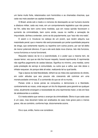   24	
  
um liame muito forte, relacionados com homicídios e as chamadas chacinas, que
cada vez mais assolam as capitais brasileiras.
O Brasil, ainda sob o medo e o remorso do desrespeito ao ser humano durante
a ditadura militar, cada vez mais, em um comportamento legislativo que não parece
ter fim, edita leis bem como toma medidas, que em nossa opinião favorecem o
aumento da criminalidade, bem como ainda, causa no neófito a sensação de
impunidade, dá-lhes a entender, como se diz popularmente, que “isso não vira nada”.
E assim o é. Incuta-se na cabeça de um jovem, que recém adquiriu sua
maioridade penal, que o mesmo não será processado por portar quantidade pequena
de droga, que certamente repartiu ou repartiria com outros jovens, por ser tal delito
de menor potencial ofensivo. E que a ele será dada nova chance. Isto não funciona,
nunca funcionou e nunca funcionará.
Requisito básico da lei é a coercitividade, é o poder que a mesma tem, de
causar temor, vez que se não lhe houver respeito, haverá reprimenda. E reprimenda
não significa pagamento de cestas básicas. Significa no mínimo, uma medida, como
justa prestação de serviço à comunidade, ou outra que a valha, que não deixe o
infrator esquecer, do porque dele ali estar, realizando tal ou qual tarefa.
Vige a época da total liberalidade, tolhem-se as mãos dos operadores do direito,
em coibir atitudes que aos poucos vão crescendo até culminar em uma
monstruosidade criminosa. É a contramão do que se vê no mundo.
Países onde a duras penas se conquistou a democracia e a liberdade,
contrariamente ao nosso, onde sequer um tiro foi disparado para garantir-se qualquer
coisa, atualmente enxergam a necessidade de uma reprimenda maior, e isto em face
de adolescentes e a adultos.
E é nesta esteira que vemos o avançar da criminalidade. Óbvio é que cada caso
é um caso, mas deveriam todos ser analisados do caso mais grave para o menos
grave, não ao contrário, conforme hoje, diuturnamente ocorre.
Era o que, então, havia a se considerar.
 