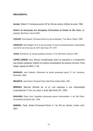   25	
  
BIBLIOGRAFIA.
Acosta, Walter P. O processo penal. 22ª ed. Rio de Janeiro, Editora do autor, 1995.
Boletim da Associação dos Advogados Criminalistas do Estado de São Paulo, ed.
especial, São Paulo, maio de 2001.
CHOUKR, Fauzi Hassan. Processo penal à luz da constituição, 1ª ed. Bauru: Edipro, 1999.
GRINOVER, Ada Pelegrini et al. A nova lei penal. A nova lei processual penal. Comentários
à lei 6.416, de 24 de maio de 1977. São Paulo: RT, 1977.
JESUS, Damásio E. de. Novas questões criminais, 4.ª ed. São Paulo: Saraiva, 1993.
LOPES JÚNIOR, Aury. Breves considerações sobre os requisitos e o fundamento
das prisões cautelares. Boletim do instituto transdiciplinar de estudos criminais. Porto
Alegre: Agosto de 2000, n.º 05.
MARQUES, José Frederico. Elementos de direito processual penal, 2.ª ed. Campinas:
Bookseller, 2000.
MIRABETE, Júlio Fabrini. Processo Penal, São Paulo: Editora Atlas, 1991.
MORAES, Maurício Zanóide de. et al. Leis especiais e sua interpretação
jurisprudencial. 7.ª ed., rev.,atual., e ampl. São Paulo: R.T., 2001.
NOGUEIRA, Paulo Lúcio. Questões processuais penais controvertidas. 4. ed. São Paulo:
Universitária de Direito Ltda., 1995.
RANGEL, Paulo. Direito Processual Penal, 4 ª ed. Rio de Janeiro: Lúmen Júris,
2001.
 