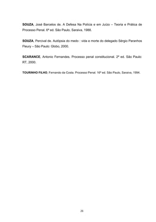   26	
  
SOUZA, José Barcelos de. A Defesa Na Polícia e em Juízo – Teoria e Prática de
Processo Penal. 6ª ed. São Paulo, Saraiva, 1988.
SOUZA, Percival de. Autópsia do medo : vida e morte do delegado Sérgio Paranhos
Fleury – São Paulo: Globo, 2000.
SCARANCE, Antonio Fernandes. Processo penal constitucional. 2ª ed. São Paulo:
RT, 2000.
TOURINHO FILHO, Fernando da Costa. Processo Penal. 16ª ed. São Paulo, Saraiva, 1994.
 