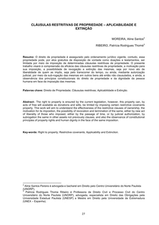   27	
  
CLÁUSULAS RESTRITIVAS DE PROPRIEDADE – APLICABILIDADE E
EXTINÇÃO
MOREIRA, Aline Santos2
RIBEIRO, Patrícia Rodrigues Thomé3
Resumo: O direito de propriedade é assegurado pelo ordenamento jurídico vigente, contudo, essa
propriedade pode, por atos gratuitos de disposição de vontade como doações e testamentos, ser
limitada por meio da imposição de determinadas cláusulas restritivas de propriedade. O presente
trabalho visará à compreensão da eficácia das cláusulas restritivas de propriedade, a motivação para
sua imposição, a possibilidade de revogação e extinção das mesmas, seja por novo ato de
liberalidade de quem as impôs, seja pelo transcorrer do tempo, ou ainda, mediante autorização
judicial, por meio da sub-rogação das mesmas em outros bens até então não clausulados, e ainda, a
observância dos princípios constitucionais do direito de propriedade e da dignidade da pessoa
humana em face da imposição das mesmas.
Palavras chave: Direito de Propriedade; Cláusulas restritivas; Aplicabilidade e Extinção.
Abstract:.	
  The right to property is ensured by the current legislation, however, this property can, by
acts of free will available as donations and wills, be limited by imposing certain restrictive covenants
property. This work will aim to understand the effectiveness of the restrictive clauses of ownership, the
motivation for its imposition, the possibility of revocation and termination of the same, either by new act
of liberality of those who imposed, either by the passage of time, or by judicial authorization, by
subrogation the same in other assets not previously clauses, and also the observance of constitutional
principles of property rights and human dignity in the face of the same imposition.
Key-words: Right to property; Restrictive covenants; Applicability and Extinction.
	
  	
  	
  	
  	
  	
  	
  	
  	
  	
  	
  	
  	
  	
  	
  	
  	
  	
  	
  	
  	
  	
  	
  	
  	
  	
  	
  	
  	
  	
  	
  	
  	
  	
  	
  	
  	
  	
  	
  	
  	
  	
  	
  	
  	
  	
  	
  	
  	
  	
  	
  	
  	
  	
  	
  	
  	
  	
  	
  	
  	
  
2
Aline Santos Pereira é advogada e bacharel em Direito pelo Centro Universitário do Norte Paulista
(UNORP).
3
Patricia Rodrigues Thome Ribeiro é Professora de Direito Civil e Processo Civil do Centro
Universitário do Norte Paulista (UNORP), advogada, especialista em Direito das Obrigações pela
Universidade Estadual Paulista (UNESP) e Mestre em Direito pela Universidade de Extremadura
(UNEX – Espanha).
 