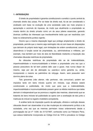   28	
  
1 - INTRODUÇÃO
O direto de propriedade é garantia constitucional e constitui o ponto central do
chamado direito das coisas. Por se tratar de direito real, há de ser considerado e
analisado com base na evolução de uma sociedade cada vez mais propícia à
apropriação e acúmulo de riquezas, de modo que atualmente a propriedade se
mostra dentro do direito privado como um de seus pilares essenciais, gerando
diversos conflitos de interesses que inevitavelmente terão que ser resolvidos com
base no ordenamento jurídico vigente.
Ocorre que a mesma disposição legal que protege amplamente o direito de
propriedade, permite que o mesmo seja restringido não só com base em disposições
que derivam do próprio texto legal, com limitações de ordem constitucional, como a
observância à função social da propriedade, ou, administrativas e militares, por
exemplo, mas também por meio de atos de liberalidade mediante a imposição das
chamadas cláusulas restritivas de propriedade.
As cláusulas restritivas de propriedade são as de inalienabilidade,
impenhorabilidade e incomunicabilidade e limitam a propriedade uma vez que a
pessoa possuidora de tal bem poderá dele usar e gozar, mas nunca dispor do
mesmo, seja por ato de alienação ou usando-o como garantia ou, ainda,
incorporando o mesmo ao patrimônio do cônjuge. Assim, será possuidor sem
domínio pleno da coisa.
Tais gravames (não alienar, não penhorar, não comunicar), podem ser
impostos tanto em bens móveis quanto em imóveis, cuja eficácia estará
condicionada a publicidade, de modo que para que a inalienabilidade,
impenhorabilidade e incomunicabilidade possam gerar os efeitos restritivos que delas
derivam é indispensável que se promova o registro das mesmas, observando que se
tratando de bens imóveis tal publicidade se opera com a averbação de tais junto a
matricula do imóvel no registro imobiliário competente.
A análise tanto da imposição quanto da aplicação, eficácia e extinção dessas
cláusulas devem ser observadas à luz das mudanças do ordenamento jurídico e da
sociedade, uma vez que as mesmas permeiam nosso ordenamento desde a
promulgação da Lei nº 1.839, de 31/12/1907, conhecida como Lei Feliciano Pena,
que estava totalmente incorporada ao Código Civil de 1916 e prevalece no Código
 