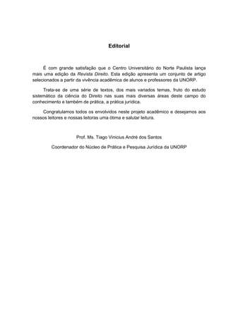   3	
  
Editorial
	
  
É com grande satisfação que o Centro Universitário do Norte Paulista lança
mais uma edição da Revista Direito. Esta edição apresenta um conjunto de artigo
selecionados a partir da vivência acadêmica de alunos e professores da UNORP.
Trata-se de uma série de textos, dos mais variados temas, fruto do estudo
sistemático da ciência do Direito nas suas mais diversas áreas deste campo do
conhecimento e também de prática, a prática jurídica.
Congratulamos todos os envolvidos neste projeto acadêmico e desejamos aos
nossos leitores e nossas leitoras uma ótima e salutar leitura.
	
  
Prof. Ms. Tiago Vinicius André dos Santos
Coordenador do Núcleo de Prática e Pesquisa Jurídica da UNORP
 