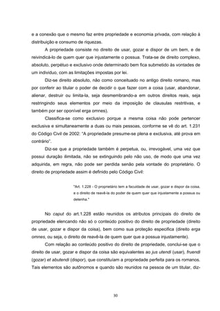   30	
  
e a conexão que o mesmo faz entre propriedade e economia privada, com relação à
distribuição e consumo de riquezas.
A propriedade consiste no direito de usar, gozar e dispor de um bem, e de
reivindicá-lo de quem quer que injustamente o possua. Trata-se de direito complexo,
absoluto, perpétuo e exclusivo onde determinado bem fica submetido às vontades de
um individuo, com as limitações impostas por lei.
Diz-se direito absoluto, não como conceituado no antigo direito romano, mas
por conferir ao titular o poder de decidir o que fazer com a coisa (usar, abandonar,
alienar, destruir ou limita-la, seja desmembrando-a em outros direitos reais, seja
restringindo seus elementos por meio da imposição de clausulas restritivas, e
também por ser oponível erga omnes).
Classifica-se como exclusivo porque a mesma coisa não pode pertencer
exclusiva e simultaneamente a duas ou mais pessoas, conforme se vê do art. 1.231
do Código Civil de 2002: “A propriedade presume-se plena e exclusiva, até prova em
contrário”.
Diz-se que a propriedade também é perpetua, ou, irrevogável, uma vez que
possui duração ilimitada, não se extinguindo pelo não uso, de modo que uma vez
adquirida, em regra, não pode ser perdida senão pela vontade do proprietário. O
direito de propriedade assim é definido pelo Código Civil:
"Art. 1.228 - O proprietário tem a faculdade de usar, gozar e dispor da coisa,
e o direito de reavê-la do poder de quem quer que injustamente a possua ou
detenha."
No caput do art.1.228 estão reunidos os atributos principais do direito de
propriedade elencando não só o conteúdo positivo do direito de propriedade (direito
de usar, gozar e dispor da coisa), bem como sua proteção especifica (direito erga
omnes, ou seja, o direito de reavê-la de quem quer que a possua injustamente).
Com relação ao conteúdo positivo do direito de propriedade, conclui-se que o
direito de usar, gozar e dispor da coisa são equivalentes ao jus utendi (usar), fruendi
(gozar) et abutendi (dispor), que constituíam a propriedade perfeita para os romanos.
Tais elementos são autônomos e quando são reunidos na pessoa de um titular, diz-
 
