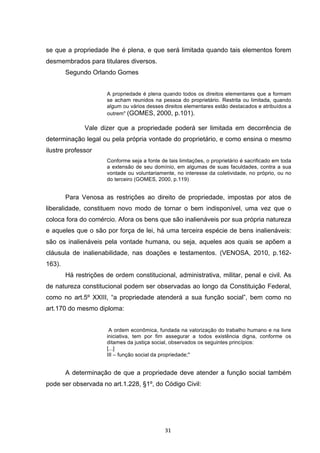   31	
  
se que a propriedade lhe é plena, e que será limitada quando tais elementos forem
desmembrados para titulares diversos.
Segundo Orlando Gomes
A propriedade é plena quando todos os direitos elementares que a formam
se acham reunidos na pessoa do proprietário. Restrita ou limitada, quando
algum ou vários desses direitos elementares estão destacados e atribuídos a
outrem"	
  (GOMES, 2000, p.101).
	
   Vale dizer que a propriedade poderá ser limitada em decorrência de
determinação legal ou pela própria vontade do proprietário, e como ensina o mesmo
ilustre professor
Conforme seja a fonte de tais limitações, o proprietário é sacrificado em toda
a extensão de seu domínio, em algumas de suas faculdades, contra a sua
vontade ou voluntariamente, no interesse da coletividade, no próprio, ou no
do terceiro (GOMES, 2000, p.119)
Para Venosa as restrições ao direito de propriedade, impostas por atos de
liberalidade, constituem novo modo de tornar o bem indisponível, uma vez que o
coloca fora do comércio. Afora os bens que são inalienáveis por sua própria natureza
e aqueles que o são por força de lei, há uma terceira espécie de bens inalienáveis:
são os inalienáveis pela vontade humana, ou seja, aqueles aos quais se apõem a
cláusula de inalienabilidade, nas doações e testamentos. (VENOSA, 2010, p.162-
163).
Há restrições de ordem constitucional, administrativa, militar, penal e civil. As
de natureza constitucional podem ser observadas ao longo da Constituição Federal,
como no art.5º XXIII, “a propriedade atenderá a sua função social”, bem como no
art.170 do mesmo diploma:
A ordem econômica, fundada na valorização do trabalho humano e na livre
iniciativa, tem por fim assegurar a todos existência digna, conforme os
ditames da justiça social, observados os seguintes princípios:
[...]
III – função social da propriedade;"
A determinação de que a propriedade deve atender a função social também
pode ser observada no art.1.228, §1º, do Código Civil:
 