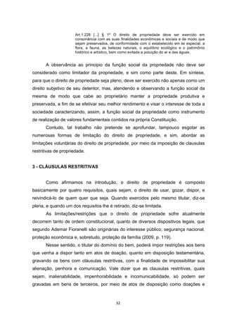   32	
  
Art.1.228 [...] § 1º O direito de propriedade deve ser exercido em
consonância com as suas finalidades econômicas e sociais e de modo que
sejam preservados, de conformidade com o estabelecido em lei especial, a
flora, a fauna, as belezas naturais, o equilíbrio ecológico e o patrimônio
histórico e artístico, bem como evitada a poluição do ar e das águas.
A observância ao principio da função social da propriedade não deve ser
considerado como limitador da propriedade, e sim como parte deste. Em síntese,
para que o direito de propriedade seja pleno, deve ser exercido não apenas como um
direito subjetivo de seu detentor, mas, atendendo e observando a função social da
mesma de modo que cabe ao proprietário manter a propriedade produtiva e
preservada, a fim de se efetivar seu melhor rendimento e visar o interesse de toda a
sociedade caracterizando, assim, a função social da propriedade como instrumento
de realização de valores fundamentais contidos na própria Constituição.
Contudo, tal trabalho não pretende se aprofundar, tampouco esgotar as
numerosas formas de limitação do direito de propriedade, e sim, abordar as
limitações voluntárias do direito de propriedade, por meio da imposição de clausulas
restritivas de propriedade.
3 - CLÁUSULAS RESTRITIVAS
Como afirmamos na introdução, o direito de propriedade é composto
basicamente por quatro requisitos, quais sejam, o direito de usar, gozar, dispor, e
reivindicá-lo de quem quer que seja. Quando exercidos pelo mesmo titular, diz-se
plena, e quando um dos requisitos lhe é retirado, diz-se limitada.
As limitações/restrições que o direito de propriedade sofre atualmente
decorrem tanto de ordem constitucional, quanto de diversos dispositivos legais, que
segundo Ademar Fioranelli são originárias do interesse público, segurança nacional,
proteção econômica e, sobretudo, proteção da família (2009, p. 119).
Nesse sentido, o titular do domínio do bem, poderá impor restrições aos bens
que venha a dispor tanto em atos de doação, quanto em disposição testamentária,
gravando os bens com cláusulas restritivas, com a finalidade de impossibilitar sua
alienação, penhora e comunicação. Vale dizer que as clausulas restritivas, quais
sejam, inalienabilidade, impenhorabilidade e incomunicabilidade, só podem ser
gravadas em bens de terceiros, por meio de atos de disposição como doações e
 