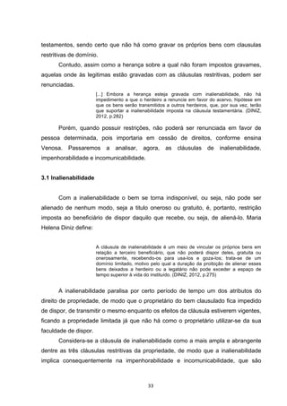   33	
  
testamentos, sendo certo que não há como gravar os próprios bens com clausulas
restritivas de domínio.
Contudo, assim como a herança sobre a qual não foram impostos gravames,
aquelas onde às legitimas estão gravadas com as cláusulas restritivas, podem ser
renunciadas.
[...] Embora a herança esteja gravada com inalienabilidade, não há
impedimento a que o herdeiro a renuncie em favor do acervo, hipótese em
que os bens serão transmitidos a outros herdeiros, que, por sua vez, terão
que suportar a inalienabilidade imposta na cláusula testamentária. (DINIZ,
2012, p.282)
Porém, quando possuir restrições, não poderá ser renunciada em favor de
pessoa determinada, pois importaria em cessão de direitos, conforme ensina
Venosa. Passaremos a analisar, agora, as cláusulas de inalienabilidade,
impenhorabilidade e incomunicabilidade.
3.1 Inalienabilidade
Com a inalienabilidade o bem se torna indisponível, ou seja, não pode ser
alienado de nenhum modo, seja a titulo oneroso ou gratuito, é, portanto, restrição
imposta ao beneficiário de dispor daquilo que recebe, ou seja, de aliená-lo. Maria
Helena Diniz define:
A cláusula de inalienabilidade é um meio de vincular os próprios bens em
relação a terceiro beneficiário, que não poderá dispor deles, gratuita ou
onerosamente, recebendo-os para usa-los e goza-los; trata-se de um
domínio limitado, motivo pelo qual a duração da proibição de alienar esses
bens deixados a herdeiro ou a legatário não pode exceder a espaço de
tempo superior à vida do instituído. (DINIZ, 2012, p.275)
A inalienabilidade paralisa por certo período de tempo um dos atributos do
direito de propriedade, de modo que o proprietário do bem clausulado fica impedido
de dispor, de transmitir o mesmo enquanto os efeitos da cláusula estiverem vigentes,
ficando a propriedade limitada já que não há como o proprietário utilizar-se da sua
faculdade de dispor.
Considera-se a cláusula de inalienabilidade como a mais ampla e abrangente
dentre as três cláusulas restritivas da propriedade, de modo que a inalienabilidade
implica consequentemente na impenhorabilidade e incomunicabilidade, que são
 