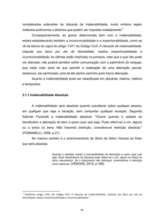   34	
  
consideradas extensões da cláusula de inalienabilidade, muito embora sejam
institutos autônomos e distintos que podem ser impostas isoladamente.5
Consequentemente, ao gravar determinado bem com a inalienabilidade,
estará estabelecendo também a incomunicabilidade e a impenhorabilidade, como se
vê da leitura do caput do artigo 1.911 do Código Civil: A cláusula de inalienabilidade,
imposta aos bens por ato de liberalidade, implica impenhorabilidade e
incomunicabilidade. As últimas estão implícitas na primeira, visto que o que não pode
ser alienado, não poderá também sofrer comunicação com o patrimônio do cônjuge,
que nada mais seria do que permitir a realização de uma alienação parcial,
tampouco, ser penhorado, pois tal ato abriria caminho para futura alienação.
Quanto à inalienabilidade pode ser classificada em absoluta, relativa, vitalícia
e temporária.
3.1.1 Inalienabilidade Absoluta
A inalienabilidade será absoluta quando prevalecer sobre qualquer pessoa,
em qualquer que seja a situação, sem comportar qualquer exceção. Segundo
Ademar Fioranelli a inalienabilidade absoluta: "Ocorre quando é vedada ao
beneficiário a alienação do bem a quem quer que seja. Pode referir-se a um, alguns
ou a todos os bens. Não havendo distinção, considera-se restrição absoluta."
(FIORANELLI, 2009, p.21)
No mesmo sentido é o posicionamento de Silvio de Salvo Venosa ao frisar
que será absoluta
Quando o testador impõe a impossibilidade de alienação a quem quer que
seja. Esse absolutismo da cláusula pode referir-se a um, algum ou todos os
bens clausulados. Se o disponente não distingue, entendemos a restrição
como absoluta.	
  (VENOSA, 2010, p.166)
	
  	
  	
  	
  	
  	
  	
  	
  	
  	
  	
  	
  	
  	
  	
  	
  	
  	
  	
  	
  	
  	
  	
  	
  	
  	
  	
  	
  	
  	
  	
  	
  	
  	
  	
  	
  	
  	
  	
  	
  	
  	
  	
  	
  	
  	
  	
  	
  	
  	
  	
  	
  	
  	
  	
  	
  	
  	
  	
  	
  	
  
5
	
   Conforme	
   artigo	
   1.911	
   do	
   Código	
   Civil:	
   A	
   cláusula	
   de	
   inalienabilidade,	
   imposta	
   aos	
   bens	
   por	
   ato	
   de	
  
liberalidade,	
  implica	
  impenhorabilidade	
  e	
  incomunicabilidade."	
  
 