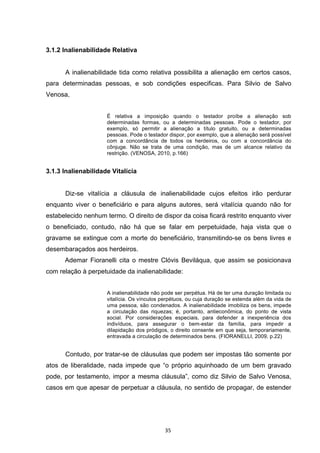   35	
  
3.1.2 Inalienabilidade Relativa
A inalienabilidade tida como relativa possibilita a alienação em certos casos,
para determinadas pessoas, e sob condições especificas. Para Silvio de Salvo
Venosa,
É relativa a imposição quando o testador proíbe a alienação sob
determinadas formas, ou a determinadas pessoas. Pode o testador, por
exemplo, só permitir a alienação a título gratuito, ou a determinadas
pessoas. Pode o testador dispor, por exemplo, que a alienação será possível
com a concordância de todos os herdeiros, ou com a concordância do
cônjuge. Não se trata de uma condição, mas de um alcance relativo da
restrição. (VENOSA, 2010, p.166)
3.1.3 Inalienabilidade Vitalícia
Diz-se vitalícia a cláusula de inalienabilidade cujos efeitos irão perdurar
enquanto viver o beneficiário e para alguns autores, será vitalícia quando não for
estabelecido nenhum termo. O direito de dispor da coisa ficará restrito enquanto viver
o beneficiado, contudo, não há que se falar em perpetuidade, haja vista que o
gravame se extingue com a morte do beneficiário, transmitindo-se os bens livres e
desembaraçados aos herdeiros.
Ademar Fioranelli cita o mestre Clóvis Beviláqua, que assim se posicionava
com relação à perpetuidade da inalienabilidade:
A inalienabilidade não pode ser perpétua. Há de ter uma duração limitada ou
vitalícia. Os vínculos perpétuos, ou cuja duração se estenda além da vida de
uma pessoa, são condenados. A inalienabilidade imobiliza os bens, impede
a circulação das riquezas; é, portanto, antieconômica, do ponto de vista
social. Por considerações especiais, para defender a inexperiência dos
indivíduos, para assegurar o bem-estar da família, para impedir a
dilapidação dos pródigos, o direito consente em que seja, temporariamente,
entravada a circulação de determinados bens. (FIORANELLI, 2009, p.22)
Contudo, por tratar-se de cláusulas que podem ser impostas tão somente por
atos de liberalidade, nada impede que “o próprio aquinhoado de um bem gravado
pode, por testamento, impor a mesma cláusula”, como diz Silvio de Salvo Venosa,
casos em que apesar de perpetuar a cláusula, no sentido de propagar, de estender
 