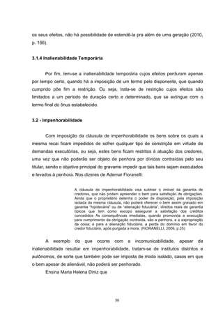   36	
  
os seus efeitos, não há possibilidade de estendê-la pra além de uma geração (2010,
p. 166).
3.1.4 Inalienabilidade Temporária
Por fim, tem-se a inalienabilidade temporária cujos efeitos perduram apenas
por tempo certo, quando há a imposição de um termo pelo disponente, que quando
cumprido põe fim a restrição. Ou seja, trata-se de restrição cujos efeitos são
limitados a um período de duração certo e determinado, que se extingue com o
termo final do ônus estabelecido.
3.2 - Impenhorabilidade
Com imposição da cláusula de impenhorabilidade os bens sobre os quais a
mesma recai ficam impedidos de sofrer qualquer tipo de constrição em virtude de
demandas executórias, ou seja, estes bens ficam restritos à atuação dos credores,
uma vez que não poderão ser objeto de penhora por dívidas contraídas pelo seu
titular, sendo o objetivo principal do gravame impedir que tais bens sejam executados
e levados à penhora. Nos dizeres de Ademar Fioranelli:
A cláusula de impenhorabilidade visa subtrair o imóvel da garantia de
credores, que não podem apreender o bem para satisfação de obrigações.
Ainda que o proprietário detenha o poder de disposição, pela imposição
isolada da mesma cláusula, não poderá oferecer o bem assim gravado em
garantia “hipotecária” ou de “alienação fiduciária”, direitos reais de garantia
típicos que tem como escopo assegurar a satisfação dos créditos
concedidos As consequências imediatas, quando promovida a execução
para cumprimento da obrigação contraída, são a penhora, e a expropriação
da coisa; e para a alienação fiduciária, a perda do domínio em favor do
credor fiduciário, após purgada a mora. (FIORANELLI, 2009, p.25)
A exemplo do que ocorre com a incomunicabilidade, apesar da
inalienabilidade resultar em impenhorabilidade, tratam-se de institutos distintos e
autônomos, de sorte que também pode ser imposta de modo isolado, casos em que
o bem apesar de alienável, não poderá ser penhorado.
Ensina Maria Helena Diniz que
 
