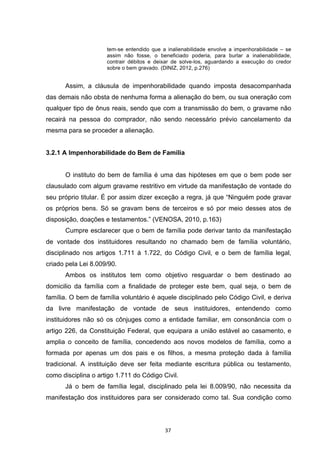   37	
  
tem-se entendido que a inalienabilidade envolve a impenhorabilidade – se
assim não fosse, o beneficiado poderia, para burlar a inalienabilidade,
contrair débitos e deixar de solve-los, aguardando a execução do credor
sobre o bem gravado. (DINIZ, 2012, p.276)
Assim, a cláusula de impenhorabilidade quando imposta desacompanhada
das demais não obsta de nenhuma forma a alienação do bem, ou sua oneração com
qualquer tipo de ônus reais, sendo que com a transmissão do bem, o gravame não
recairá na pessoa do comprador, não sendo necessário prévio cancelamento da
mesma para se proceder a alienação.
3.2.1 A Impenhorabilidade do Bem de Família
O instituto do bem de família é uma das hipóteses em que o bem pode ser
clausulado com algum gravame restritivo em virtude da manifestação de vontade do
seu próprio titular. É por assim dizer exceção a regra, já que “Ninguém pode gravar
os próprios bens. Só se gravam bens de terceiros e só por meio desses atos de
disposição, doações e testamentos.” (VENOSA, 2010, p.163)
Cumpre esclarecer que o bem de família pode derivar tanto da manifestação
de vontade dos instituidores resultando no chamado bem de família voluntário,
disciplinado nos artigos 1.711 á 1.722, do Código Civil, e o bem de família legal,
criado pela Lei 8.009/90.
Ambos os institutos tem como objetivo resguardar o bem destinado ao
domicilio da família com a finalidade de proteger este bem, qual seja, o bem de
família. O bem de família voluntário é aquele disciplinado pelo Código Civil, e deriva
da livre manifestação de vontade de seus instituidores, entendendo como
instituidores não só os cônjuges como a entidade familiar, em consonância com o
artigo 226, da Constituição Federal, que equipara a união estável ao casamento, e
amplia o conceito de família, concedendo aos novos modelos de família, como a
formada por apenas um dos pais e os filhos, a mesma proteção dada à família
tradicional. A instituição deve ser feita mediante escritura pública ou testamento,
como disciplina o artigo 1.711 do Código Civil.
Já o bem de família legal, disciplinado pela lei 8.009/90, não necessita da
manifestação dos instituidores para ser considerado como tal. Sua condição como
 