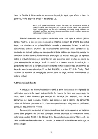   38	
  
bem de família é feita mediante expressa disposição legal, que afasta o bem da
penhora, como dispõe o artigo 1º da referida Lei.
“Art.1º - O imóvel residencial próprio do casal, ou, a entidade familiar, é
impenhorável e não responderá por qualquer tipo de dívida civil, comercial,
fiscal, previdenciária ou de outra natureza, contraída pelos cônjuges ou
pelos pais ou filhos que sejam seus proprietários e nele residam, salvo nas
hipóteses previstas nesta Lei.”
Mesmo revestido pela impenhorabilidade, vale dizer que a mesma possui
caráter relativo, já que as exceções para a mesma constam do próprio dispositivo
legal, que afastam a impenhorabilidade quando a execução derivar de créditos
trabalhistas; débitos oriundos de financiamento concedido para construção ou
aquisição do imóvel; débitos de pensão alimentícia; débitos de impostos, predial ou
territorial, taxas e contribuições devidas em função do imóvel; execução de hipoteca
sobre o imóvel oferecido em garantia; ter sido adquirido com produto de crime ou
para execução de sentença penal condenatória a ressarcimento, indenização ou
perdimento de bens; e por obrigação decorrente de fiança concedida em contrato de
locação, nos termos do artigo 3º da Lei 9.009/90, e artigo 1.715 do Código Civil,
quando se tratarem de obrigações propter rem, ou seja, dividas provenientes do
próprio imóvel.
4.3 Incomunicabilidade
A cláusula de incomunicabilidade torna o bem insuscetível de ingresso ao
patrimônio comum do casal, independente do regime de bens convencionado, de
modo que o bem recebido por doação ou herança, por exemplo, não irá se
comunicar ao outro cônjuge, mesmo que casados sob o regime da comunhão
universal de bens, permanecendo o bem em questão como integrante do patrimônio
particular daquele que o recebe.
Desse modo, ao instituir a incomunicabilidade tais bens passam a ser tratados
como bens próprios de um dos cônjuges, sendo excluídos da comunhão, como
determina o artigo 1.668, I, do Código Civil, São excluídos da comunhão: (...) I – os
bens doados ou herdados com a cláusula de incomunicabilidade e os sub-rogados
em seu lugar.
 
