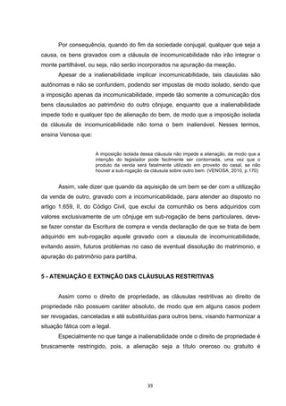   39	
  
Por consequência, quando do fim da sociedade conjugal, qualquer que seja a
causa, os bens gravados com a cláusula de incomunicabilidade não irão integrar o
monte partilhável, ou seja, não serão incorporados na apuração da meação.
Apesar de a inalienabilidade implicar incomunicabilidade, tais clausulas são
autônomas e não se confundem, podendo ser impostas de modo isolado, sendo que
a imposição apenas da incomunicabilidade, impede tão somente a comunicação dos
bens clausulados ao patrimônio do outro cônjuge, enquanto que a inalienabilidade
impede todo e qualquer tipo de alienação do bem, de modo que a imposição isolada
da cláusula de incomunicabilidade não torna o bem inalienável. Nesses termos,
ensina Venosa que:
A imposição isolada dessa cláusula não impede a alienação, de modo que a
intenção do legislador pode facilmente ser contornada, uma vez que o
produto da venda será fatalmente utilizado em proveito do casal, se não
houver a sub-rogação da cláusula sobre outro bem. (VENOSA, 2010, p.170)
Assim, vale dizer que quando da aquisição de um bem se der com a utilização
da venda de outro, gravado com a incomunicabilidade, para atender ao disposto no
artigo 1.659, II, do Código Civil, que exclui da comunhão os bens adquiridos com
valores exclusivamente de um cônjuge em sub-rogação de bens particulares, deve-
se fazer constar da Escritura de compra e venda declaração de que se trata de bem
adquirido em sub-rogação aquele gravado com a clausula de incomunicabilidade,
evitando assim, futuros problemas no caso de eventual dissolução do matrimonio, e
apuração do patrimônio para partilha.
5 - ATENUAÇÃO E EXTINÇÃO DAS CLÁUSULAS RESTRITIVAS
Assim como o direito de propriedade, as cláusulas restritivas ao direito de
propriedade não possuem caráter absoluto, de modo que em alguns casos podem
ser revogadas, canceladas e até substituídas para outros bens, visando harmonizar a
situação fática com a legal.
Especialmente no que tange a inalienabilidade onde o direito de propriedade é
bruscamente restringido, pois, a alienação seja a título oneroso ou gratuito é
 
