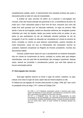   40	
  
completamente vedada, assim, é imprescindível criar soluções jurídicas das quais o
clausulado pode se valer em caso de necessidade.
A análise do caso concreto irá definir se é possível à sub-rogação dos
vínculos, onde não haverá extinção dos gravames e sim, a transferência de bens, de
modo que o bem clausulado passa a ficar livre de ônus, enquanto que outro até
então livre será gravado com as cláusulas restritivas, no lugar do primeiro. Não
sendo o caso de sub-rogação, poderá as cláusulas restritivas ser revogadas quando
instituídas por meio de doação, desde que exista acordo entre as partes, já que
todos os que participaram do ato de instituição deverão participar do ato de
revogação. E por fim, podem as cláusulas ser canceladas em virtude do advento do
termo, condição ou evento ao qual estavam subordinadas, quando impostas de
modo temporário, casos em que os interessados não necessitam recorrer ao
Judiciário, bastando comparecer ao Registro de Imóveis competente, munidos dos
documentos hábeis.
Contudo, poderá haver casos em que o cancelamento se mostrará necessário
não em virtude do cumprimento do termo, condição ou evento pela qual estejam
subordinadas, mas sim pelo fato do beneficiado não conseguir suporta-las. Nesses
casos, deverá ser procedido o cancelamento judicial, que será feito apenas se
houver autorização judicial.
5.1 Sub-rogação dos vínculos
Sub-rogar significa assumir ou tomar o lugar de outrem, substituir, ou seja,
colocar uma coisa no lugar de outra, sejam elas da mesma espécie ou não.
O instituto da sub-rogação de vínculos está previsto no artigo 1.848, §2º, bem como
no parágrafo único do artigo 1.911, ambos do Código Civil:
Art.1.848 [...] § 2º Mediante autorização judicial e havendo justa causa,
podem ser alienados os bens gravados, convertendo-se o produto em outros
bens, que ficarão sub-rogados nos ônus dos primeiros.
Art.1.911 [...] Parágrafo único. No caso de desapropriação de bens
clausulados, ou de sua alienação, por conveniência econômica do donatário
ou do herdeiro, mediante autorização judicial, o produto da venda converter-
se-á em outros bens, sobre os quais incidirão as restrições apostas aos
primeiros.
 