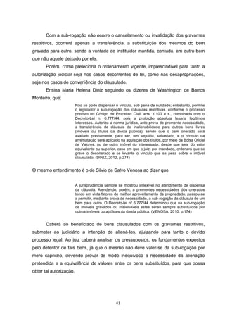   41	
  
Com a sub-rogação não ocorre o cancelamento ou invalidação dos gravames
restritivos, ocorrerá apenas a transferência, a substituição dos mesmos do bem
gravado para outro, sendo a vontade do instituidor mantida, contudo, em outro bem
que não aquele deixado por ele.
Porém, como preleciona o ordenamento vigente, imprescindível para tanto a
autorização judicial seja nos casos decorrentes de lei, como nas desapropriações,
seja nos casos de conveniência do clausulado.
Ensina Maria Helena Diniz seguindo os dizeres de Washington de Barros
Monteiro, que:
Não se pode dispensar o vinculo, sob pena de nulidade; entretanto, permite
o legislador a sub-rogação das cláusulas restritivas, conforme o processo
previsto no Código de Processo Civil, arts. 1.103 e s., combinado com o
Decreto-Lei n. 6.777/44, pois a proibição absoluta lesaria legítimos
interesses. Autoriza a norma jurídica, ante prova de premente necessidade,
a transferência da cláusula de inalienabilidade para outros bens livres
(imóveis ou títulos da divida pública), sendo que o bem onerado será
avaliado previamente, para ser, em seguida, subastado, e o produto da
arrematação será aplicado na aquisição dos títulos, por meio da Bolsa Oficial
de Valores, ou de outro imóvel do interessado, desde que seja do valor
equivalente ou superior, caso em que o juiz, por mandado, ordenará que se
grave o desonerado e se levante o vinculo que se pesa sobre o imóvel
clausulado. (DINIZ, 2012, p.274)
O mesmo entendimento é o de Silvio de Salvo Venosa ao dizer que
A jurisprudência sempre se mostrou inflexível no atendimento de dispensa
da cláusula. Atendendo, porém, a prementes necessidades dos onerados
tendo em vista fatores de melhor aproveitamento da propriedade, passou-se
a permitir, mediante prova de necessidade, a sub-rogação da cláusula de um
bem para outro. O Decreto-lei nº 6.777/44 determinou que na sub-rogação
de imóveis gravados ou inalienáveis estes serão sempre substituídos por
outros imóveis ou apólices da dívida pública. (VENOSA, 2010, p.174)
Caberá ao beneficiado de bens clausulados com os gravames restritivos,
submeter ao judiciário a intenção de aliená-los, ajuizando para tanto o devido
processo legal. Ao juiz caberá analisar os pressupostos, os fundamentos expostos
pelo detentor de tais bens, já que o mesmo não deve valer-se da sub-rogação por
mero capricho, devendo provar de modo inequívoco a necessidade da alienação
pretendida e a equivalência de valores entre os bens substituídos, para que possa
obter tal autorização.
 