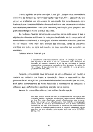   42	
  
O texto legal fala em justa causa (art. 1.848, §2º, Código Civil) e conveniência
econômica do donatário ou herdeiro (parágrafo único do art.1.911, Código Civil), que
devem ser analisadas pelo juiz no caso de sub-rogação dos bens clausulados com
inalienabilidade, impenhorabilidade e incomunicabilidade, por tratarem de condições
que devem ser preenchidas, como parte das condições da ação, para que possa ser
proferida sentença de mérito favorável ao pedido.
De modo que havendo conveniência econômica, haverá justa causa, já que o
objetivo das cláusulas restritivas é de proteger o beneficiado, sendo comprovada tal
necessidade e conveniência, a sub-rogação dos bens mostra-se adequada, pois não
irá ser utilizada como meio para extinção das cláusulas, sendo os gravames
mantidos em todos os bens sub-rogados no lugar daqueles que possuíam as
restrições.
Observa Ademar Fioranelli que:
O procedimento será necessariamente judicial – de jurisdição voluntária – e
vem regulado no art. 1.112, II, do CPC, culminando com a expedição de
mandado ao Registro Imobiliário a fim de ser cancelada a cláusula
preexistente e a consequente averbação do ônus à margem do registro do
novo imóvel. O cancelamento deve ser precedido de novo gravame.
(FIORANELLI, 2009, p.84)
Portanto, o interessado deve comprovar ao juiz a dificuldade em manter a
vontade do instituidor que impôs a clausulação, devido a inconveniência dos
gravames face a situação em que o beneficiado (herdeiro ou donatário) se encontra,
bem como, demonstrar-lhe de modo inequívoco e incontestável as vantagens e
utilidades que o deferimento do pedido irá acarretar para o mesmo.
Venosa faz uma análise crítica sobre o instituto da sub-rogação:
Não resta duvidas de que por meio do procedimento de sub-rogação são
praticadas fraudes. Avaliações tendenciosas, falsos motivos, pagamentos
por fora. Com toda a fiscalização judicial, a fraude poderá estar presente.
Tanto mais será procurada a fraude quanto mais rígida for uma disposição
jurídica, como é a cláusula de inalienabilidade. Não é menos verdadeiro
também que por meio da sub-rogação se minimizam os males praticados
pelo testador na imposição desse gravame no passado, males esses que se
estendem por anos décadas, uma geração após sua morte. (VENOSA,
2010, p.175)
 
