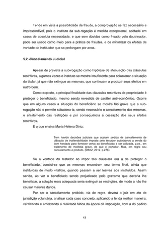   43	
  
Tendo em vista a possibilidade de fraude, a comprovação se faz necessária e
imprescindível, pois o instituto da sub-rogação é medida excepcional, adotada em
casos de absoluta necessidade, e que sem dúvidas como frisado pelo doutrinador,
pode ser usado como meio para a prática de fraudes, e de minimizar os efeitos da
vontade do instituidor que se prolongam por anos.
5.2 -Cancelamento Judicial
Apesar de prevista a sub-rogação como hipótese de atenuação das cláusulas
restritivas, algumas vezes o instituto se mostra insuficiente para solucionar a situação
do titular, já que não extingue as mesmas, que continuam a produzir seus efeitos em
outro bem.
Como exposto, a principal finalidade das cláusulas restritivas de propriedade é
proteger o beneficiado, mesmo sendo revestida de caráter anti-econômico. Ocorre
que em alguns casos a situação do beneficiário se mostra tão grave que a sub-
rogação não o permite soluciona-la, sendo necessário o cancelamento das mesmas,
o afastamento das restrições e por consequência a cessação dos seus efeitos
restritivos.
É o que ensina Maria Helena Diniz:
Tem havido decisões judiciais que acatam pedido de cancelamento de
cláusula de inalienabilidade imposta pelo testador autorizando a venda do
bem herdado para fornecer verba ao beneficiado a ser utilizada, p.ex., em
tratamento de moléstia grave, de que é portador. Mas, em regra seu
cancelamento é proibido. (DINIZ, 2012, p.276)
Se a vontade do testador ao impor tais cláusulas era a de proteger o
beneficiado, conclui-se que as mesmas encontram seu termo final, ainda que
instituídas de modo vitalício, quando passam a ser lesivas aos instituídos. Assim
sendo, ao ver o beneficiado sendo prejudicado pelo gravame que deveria lhe
beneficiar, a solução mais adequada seria extinguir as restrições, de modo a não lhe
causar maiores danos.
Por ser o cancelamento proibido, via de regra, deverá o juiz em ato de
jurisdição voluntária, analisar cada caso concreto, aplicando a lei da melhor maneira,
verificando e amoldando a realidade fática da época da imposição, com a do pedido
 