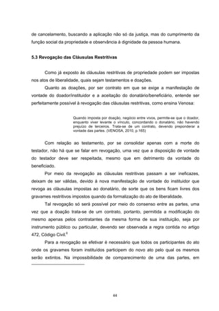   44	
  
de cancelamento, buscando a aplicação não só da justiça, mas do cumprimento da
função social da propriedade e observância à dignidade da pessoa humana.
5.3 Revogação das Cláusulas Restritivas
Como já exposto às cláusulas restritivas de propriedade podem ser impostas
nos atos de liberalidade, quais sejam testamentos e doações.
Quanto as doações, por ser contrato em que se exige a manifestação de
vontade do doador/instituidor e a aceitação do donatário/beneficiário, entende ser
perfeitamente possível à revogação das cláusulas restritivas, como ensina Venosa:
Quando imposta por doação, negócio entre vivos, permite-se que o doador,
enquanto viver levante o vínculo, concordando o donatário, não havendo
prejuízo de terceiros. Trata-se de um contrato, devendo preponderar a
vontade das partes. (VENOSA, 2010, p.165)
Com relação ao testamento, por se consolidar apenas com a morte do
testador, não há que se falar em revogação, uma vez que a disposição de vontade
do testador deve ser respeitada, mesmo que em detrimento da vontade do
beneficiado.
Por meio da revogação as cláusulas restritivas passam a ser ineficazes,
deixam de ser válidas, devido à nova manifestação de vontade do instituidor que
revoga as cláusulas impostas ao donatário, de sorte que os bens ficam livres dos
gravames restritivos impostos quando da formalização do ato de liberalidade.
Tal revogação só será possível por meio do consenso entre as partes, uma
vez que a doação trata-se de um contrato, portanto, permitida a modificação do
mesmo apenas pelos contratantes da mesma forma de sua instituição, seja por
instrumento público ou particular, devendo ser observada a regra contida no artigo
472, Código Civil.6
Para a revogação se efetivar é necessário que todos os participantes do ato
onde os gravames foram instituídos participem do novo ato pelo qual os mesmos
serão extintos. Na impossibilidade de comparecimento de uma das partes, em
	
  	
  	
  	
  	
  	
  	
  	
  	
  	
  	
  	
  	
  	
  	
  	
  	
  	
  	
  	
  	
  	
  	
  	
  	
  	
  	
  	
  	
  	
  	
  	
  	
  	
  	
  	
  	
  	
  	
  	
  	
  	
  	
  	
  	
  	
  	
  	
  	
  	
  	
  	
  	
  	
  	
  	
  	
  	
  	
  	
  	
  
	
  
	
  
 