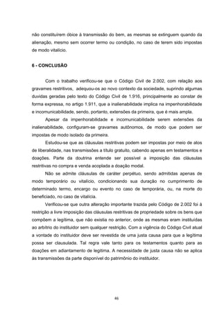   46	
  
não constituírem óbice à transmissão do bem, as mesmas se extinguem quando da
alienação, mesmo sem ocorrer termo ou condição, no caso de terem sido impostas
de modo vitalício.
6 - CONCLUSÃO
Com o trabalho verificou-se que o Código Civil de 2.002, com relação aos
gravames restritivos, adequou-os ao novo contexto da sociedade, suprindo algumas
duvidas geradas pelo texto do Código Civil de 1.916, principalmente ao constar de
forma expressa, no artigo 1.911, que a inalienabilidade implica na impenhorabilidade
e incomunicabilidade, sendo, portanto, extensões da primeira, que é mais ampla.
Apesar da impenhorabilidade e incomunicabilidade serem extensões da
inalienabilidade, configuram-se gravames autônomos, de modo que podem ser
impostas de modo isolado da primeira.
Estudou-se que as cláusulas restritivas podem ser impostas por meio de atos
de liberalidade, nas transmissões a título gratuito, cabendo apenas em testamentos e
doações. Parte da doutrina entende ser possível a imposição das cláusulas
restritivas no compra e venda acoplada a doação modal.
Não se admite cláusulas de caráter perpétuo, sendo admitidas apenas de
modo temporário ou vitalício, condicionando sua duração no cumprimento de
determinado termo, encargo ou evento no caso de temporária, ou, na morte do
beneficiado, no caso de vitalícia.
Verificou-se que outra alteração importante trazida pelo Código de 2.002 foi à
restrição a livre imposição das cláusulas restritivas de propriedade sobre os bens que
compõem a legítima, que não existia no anterior, onde as mesmas eram instituídas
ao arbítrio do instituidor sem qualquer restrição. Com a vigência do Código Civil atual
a vontade do instituidor deve ser revestida de uma justa causa para que a legítima
possa ser clausulada. Tal regra vale tanto para os testamentos quanto para as
doações em adiantamento de legitima. A necessidade de justa causa não se aplica
às transmissões da parte disponível do patrimônio do instituidor.
 
