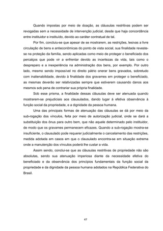   47	
  
Quando impostas por meio de doação, as cláusulas restritivas podem ser
revogadas sem a necessidade de intervenção judicial, desde que haja concordância
entre instituidor e instituído, devido ao caráter contratual de tal.
Por fim, concluiu-se que apesar de se mostrarem, as restrições, lesivas a livre
circulação de bens e antieconômicas do ponto de vista social, sua finalidade reveste-
se na proteção da família, sendo aplicadas como meio de proteger o beneficiado dos
percalços que pode vir a enfrentar devido as incertezas da vida, tais como o
despreparo e a inexperiência na administração dos bens, por exemplo. Por outro
lado, mesmo sendo impossível no direito pátrio onerar bens gravados, sobretudo
com inalienabilidade, devido à finalidade dos gravames em proteger o beneficiado,
as mesmas deverão ser relativizadas sempre que estiverem causando danos aos
mesmos sob pena de contrariar sua própria finalidade.
Sob esse prisma, a finalidade dessas cláusulas deve ser atenuada quando
mostrarem-se prejudiciais aos clausulados, dando lugar à efetiva observância à
função social da propriedade, e a dignidade da pessoa humana.
Uma das principais formas de atenuação das cláusulas se dá por meio da
sub-rogação dos vínculos, feita por meio de autorização judicial, onde se dará a
substituição dos ônus para outro bem, que não aquele determinado pelo instituidor,
de modo que os gravames permanecem eficazes. Quando a sub-rogação mostra-se
insuficiente, o clausulado pode requerer judicialmente o cancelamento das restrições,
medida adotada em casos em que o clausulado encontra-se em situação extrema
onde a manutenção dos vínculos poderá lhe custar a vida.
Assim sendo, conclui-se que as cláusulas restritivas de propriedade não são
absolutas, sendo sua atenuação imperiosa diante da necessidade efetiva do
beneficiado e da observância dos princípios fundamentais da função social da
propriedade e da dignidade da pessoa humana adotados na República Federativa do
Brasil.
 