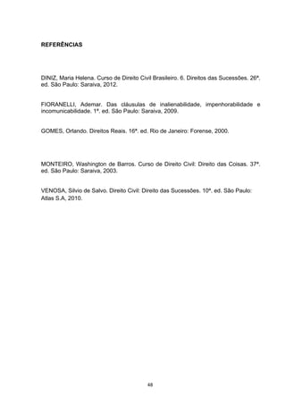   48	
  
REFERÊNCIAS
DINIZ, Maria Helena. Curso de Direito Civil Brasileiro. 6. Direitos das Sucessões. 26ª.
ed. São Paulo: Saraiva, 2012.
FIORANELLI, Ademar. Das cláusulas de inalienabilidade, impenhorabilidade e
incomunicabilidade. 1ª. ed. São Paulo: Saraiva, 2009.
GOMES, Orlando. Direitos Reais. 16ª. ed. Rio de Janeiro: Forense, 2000.
MONTEIRO, Washington de Barros. Curso de Direito Civil: Direito das Coisas. 37ª.
ed. São Paulo: Saraiva, 2003.
VENOSA, Silvio de Salvo. Direito Civil: Direito das Sucessões. 10ª. ed. São Paulo:
Atlas S.A, 2010.
 