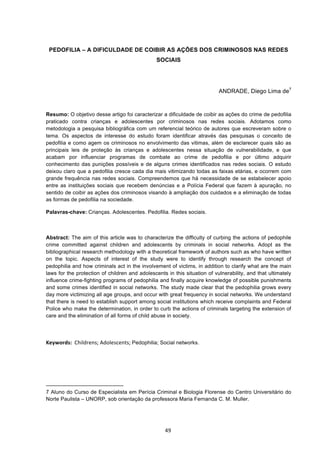   49	
  
PEDOFILIA – A DIFICULDADE DE COIBIR AS AÇÕES DOS CRIMINOSOS NAS REDES
SOCIAIS
ANDRADE, Diego Lima de7
Resumo: O objetivo desse artigo foi caracterizar a dificuldade de coibir as ações do crime de pedofilia
praticado contra crianças e adolescentes por criminosos nas redes sociais. Adotamos como
metodologia a pesquisa bibliográfica com um referencial teórico de autores que escreveram sobre o
tema. Os aspectos de interesse do estudo foram identificar através das pesquisas o conceito de
pedofilia e como agem os criminosos no envolvimento das vitimas, além de esclarecer quais são as
principais leis de proteção às crianças e adolescentes nessa situação de vulnerabilidade, e que
acabam por influenciar programas de combate ao crime de pedofilia e por último adquirir
conhecimento das punições possíveis e de alguns crimes identificados nas redes sociais. O estudo
deixou claro que a pedofilia cresce cada dia mais vitimizando todas as faixas etárias, e ocorrem com
grande frequência nas redes sociais. Compreendemos que há necessidade de se estabelecer apoio
entre as instituições sociais que recebem denúncias e a Polícia Federal que fazem à apuração, no
sentido de coibir as ações dos criminosos visando à ampliação dos cuidados e a eliminação de todas
as formas de pedofilia na sociedade.
Palavras-chave: Crianças. Adolescentes. Pedofilia. Redes sociais.
	
  
Abstract: The aim of this article was to characterize the difficulty of curbing the actions of pedophile
crime committed against children and adolescents by criminals in social networks. Adopt as the
bibliographical research methodology with a theoretical framework of authors such as who have written
on the topic. Aspects of interest of the study were to identify through research the concept of
pedophilia and how criminals act in the involvement of victims, in addition to clarify what are the main
laws for the protection of children and adolescents in this situation of vulnerability, and that ultimately
influence crime-fighting programs of pedophilia and finally acquire knowledge of possible punishments
and some crimes identified in social networks. The study made clear that the pedophilia grows every
day more victimizing all age groups, and occur with great frequency in social networks. We understand
that there is need to establish support among social institutions which receive complaints and Federal
Police who make the determination, in order to curb the actions of criminals targeting the extension of
care and the elimination of all forms of child abuse in society.
	
  
Keywords:	
  	
  Childrens;	
  Adolescents;	
  Pedophilia; Social networks.	
  
	
  	
  	
  	
  	
  	
  	
  	
  	
  	
  	
  	
  	
  	
  	
  	
  	
  	
  	
  	
  	
  	
  	
  	
  	
  	
  	
  	
  	
  	
  	
  	
  	
  	
  	
  	
  	
  	
  	
  	
  	
  	
  	
  	
  	
  	
  	
  	
  	
  	
  	
  	
  	
  	
  	
  	
  	
  	
  	
  	
  	
  
7 Aluno do Curso de Especialista em Perícia Criminal e Biologia Florense do Centro Universitário do
Norte Paulista – UNORP, sob orientação da professora Maria Fernanda C. M. Muller.
 