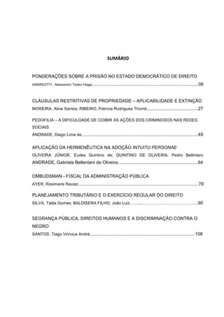   5	
  
	
  
	
  
SUMÁRIO	
  
PONDERAÇÕES SOBRE A PRISÃO NO ESTADO DEMOCRÁTICO DE DIREITO	
  	
  	
  	
  	
  	
  	
  	
  	
  	
  	
  	
  
ANDREOTTI , Alessandro Tadeo Haggi.....................................................................................06
CLÁUSULAS RESTRITIVAS DE PROPRIEDADE – APLICABILIDADE E EXTINÇÃO
MOREIRA, Aline Santos; RIBEIRO, Patrícia Rodrigues Thomé.........................................27
PEDOFILIA – A DIFICULDADE DE COIBIR AS AÇÕES DOS CRIMINOSOS NAS REDES
SOCIAIS
ANDRADE, Diego Lima de.............................................................................................49
APLICAÇÃO DA HERMENÊUTICA NA ADOÇÃO INTUITU PERSONAE
OLIVEIRA JÚNIOR, Eudes Quintino de; QUINTINO DE OLIVEIRA, Pedro Bellintani;
ANDRADE, Gabriela Bellentani de Oliveira................................................................64
OMBUDSMAN - FISCAL DA ADMINISTRAÇÃO PÚBLICA
AYER, Rosimeire Ravazi................................................................................................78
PLANEJAMENTO TRIBUTÁRIO E O EXERCÍCIO REGULAR DO DIREITO
SILVA, Talita Gomes; BALDISERA FILHO, João Luiz……..………………………………..90
SEGRANÇA PÚBLICA, DIREITOS HUMANOS E A DISCRIMINAÇÃO CONTRA O
NEGRO
SANTOS, Tiago Vinícius André....................................................................................108
	
  
 