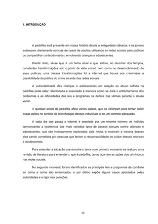   50	
  
1. INTRODUÇÃO
A pedofilia está presente em nossa história desde a antiguidade clássica, e os jornais
estampam diariamente notícias de casos de adultos utilizando as redes sociais para publicar
ou compartilhar conteúdo erótico envolvendo crianças e adolescentes.
Diante disto, vê-se que é um tema atual e que sofreu, no decorrer dos tempos,
constantes transformações sob o ponto de vista social, bem como no desenvolvimento de
suas práticas, uma dessas transformações foi a internet que trouxe aos criminosos a
possibilidade da prática do crime através das redes sociais.
A vulnerabilidade das crianças e adolescentes em relação ao abuso sofrido na
pedofilia pode estar relacionada e associada à maneira como se dará o enfrentamento dos
problemas e as dificuldades das leis e programas na defesa das vitimas perante o abuso
vivido.
A questão social da pedofilia afeta vários países, que se esforçam para tentar coibir
essas ações no sentido da identificação desses indivíduos e de um controle adequado.
A cada dia que passa a internet é assolada por um enorme número de notícias
comunicando a ocorrência dos mais variados tipos de abusos sexuais contra crianças e
adolescentes, que são intensamente explorados pela mídia, e mostram a maioria desses
atos sendo cometidos por pessoas que teriam a responsabilidade de cuidar dessas crianças
e adolescentes.
Para entender a situação que envolve o tema num primeiro momento se realizou uma
revisão de literatura para entender o que é pedofilia, como ocorrem as ações dos criminosos
nas redes sociais.
No segundo momento foram identificados as principais leis e programas de combate
ao crime e como são enfrentados, e por último expõe alguns casos apontados pelas
autoridades e o rigor nas punições.
 
