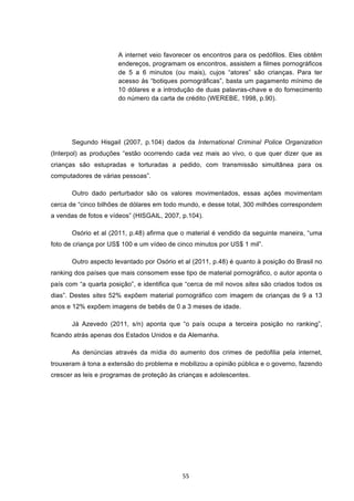   55	
  
A internet veio favorecer os encontros para os pedófilos. Eles obtêm
endereços, programam os encontros, assistem a filmes pornográficos
de 5 a 6 minutos (ou mais), cujos “atores” são crianças. Para ter
acesso às “botiques pornográficas”, basta um pagamento mínimo de
10 dólares e a introdução de duas palavras-chave e do fornecimento
do número da carta de crédito (WEREBE, 1998, p.90).
Segundo Hisgail (2007, p.104) dados da International Criminal Police Organization
(Interpol) as produções “estão ocorrendo cada vez mais ao vivo, o que quer dizer que as
crianças são estupradas e torturadas a pedido, com transmissão simultânea para os
computadores de várias pessoas”.
Outro dado perturbador são os valores movimentados, essas ações movimentam
cerca de “cinco bilhões de dólares em todo mundo, e desse total, 300 milhões correspondem
a vendas de fotos e vídeos” (HISGAIL, 2007, p.104).
Osório et al (2011, p.48) afirma que o material é vendido da seguinte maneira, “uma
foto de criança por US$ 100 e um vídeo de cinco minutos por US$ 1 mil”.
Outro aspecto levantado por Osório et al (2011, p.48) é quanto à posição do Brasil no
ranking dos países que mais consomem esse tipo de material pornográfico, o autor aponta o
país com “a quarta posição”, e identifica que “cerca de mil novos sites são criados todos os
dias”. Destes sites 52% expõem material pornográfico com imagem de crianças de 9 a 13
anos e 12% expõem imagens de bebês de 0 a 3 meses de idade.
Já Azevedo (2011, s/n) aponta que “o país ocupa a terceira posição no ranking”,
ficando atrás apenas dos Estados Unidos e da Alemanha.
As denúncias através da mídia do aumento dos crimes de pedofilia pela internet,
trouxeram à tona a extensão do problema e mobilizou a opinião pública e o governo, fazendo
crescer as leis e programas de proteção às crianças e adolescentes.
 