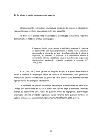   56	
  
2.2 As leis de proteção e programas de governo
Vários países têm reforçado as leis relativas à proteção de crianças e adolescentes
nas questões que envolvem abuso sexual, entre eles a pedofilia.
No Brasil esses direitos estão assegurados na Constituição da República Federativa
do Brasil (CF) de 1988 que enfatiza no artigo 227:
É dever da família, da sociedade e do Estado assegurar à criança e
ao adolescente, com absoluta prioridade, o direito à vida, à saúde, à
alimentação, à educação, ao lazer, à profissionalização, à cultura, à
dignidade, ao respeito, à liberdade e à convivência familiar e
comunitária, além de colocá-los a salvo de toda forma de negligência,
discriminação, exploração, violência, crueldade e opressão (CF,
1988, p.62).
A CF (1988, p.63) ainda garante no parágrafo 4º que “a lei punirá severamente o
abuso, a violência e a exploração sexual da criança e do adolescente”, essa garantia foi
reforçada na Emenda Constitucional (EC) nº.65 de 13 de julho de 2010, tratando com mais
rigor os direitos das crianças e adolescentes.
Lei importante na garantia dos direitos das crianças e adolescentes é o Estatuto da
Criança e do Adolescente (ECA), Lei nº.8.069/ 1990, que no artigo 5° menciona, “nenhuma
criança ou adolescente será objeto de qualquer forma de negligência, discriminação,
exploração, violência, crueldade e opressão, punido na forma da lei qualquer atentado, por
ação ou omissão, aos seus direitos fundamentais” (VADE MECUM, 2013, p.1043).
 