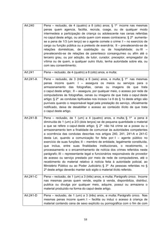   59	
  
Art.240 Pena – reclusão, de 4 (quatro) a 8 (oito) anos; § 1º incorre nas mesmas
penas quem agencia, facilita, recruta, coage, ou de qualquer modo
intermedeia a participação de criança ou adolescente nas cenas referidas
no caput deste artigo, ou ainda quem com esses contracena; § 2º aumenta-
se a pena de 1/3 (um terço) se o agente comete o crime: I – no exercício de
cargo ou função pública ou a pretexto de exercê-la; II – prevalecendo-se de
relações domésticas, de coabitação ou de hospitalidade; ou III –
prevalecendo-se de relações de parentesco consanguíneo ou afim até o
terceiro grau, ou por adoção, de tutor, curador, preceptor, empregador da
vítima ou de quem, a qualquer outro título, tenha autoridade sobre ela, ou
com seu consentimento;
Art.241 Pena – reclusão, de 4 (quatro) a 8 (oito) anos, e multa;
Art.241-A Pena – reclusão, de 3 (três) a 6 (seis) anos, e multa; § 1º nas mesmas
penas incorre quem: I – assegura os meios ou serviços para o
armazenamento das fotografias, cenas ou imagens de que trata
o caput deste artigo; II – assegura, por qualquer meio, o acesso por rede de
computadores às fotografias, cenas ou imagens de que trata o caput deste
artigo; § 2º as condutas tipificadas nos incisos I e II do § 1o deste artigo são
puníveis quando o responsável legal pela prestação do serviço, oficialmente
notificado, deixa de desabilitar o acesso ao conteúdo ilícito de que trata
o caput deste artigo.
Art.241-B Pena – reclusão, de 1 (um) a 4 (quatro) anos, e multa; § 1º a pena é
diminuída de 1 (um) a 2/3 (dois terços) se de pequena quantidade o material
a que se refere o caput deste artigo; § 2º não há crime se a posse ou o
armazenamento tem a finalidade de comunicar às autoridades competentes
a ocorrência das condutas descritas nos artigos 240, 241, 241-A e 241-C
desta Lei, quando a comunicação for feita por: I – agente público no
exercício de suas funções; II – membro de entidade, legalmente constituída,
que inclua, entre suas finalidades institucionais, o recebimento, o
processamento e o encaminhamento de notícia dos crimes referidos neste
parágrafo; III – representante legal e funcionários responsáveis de provedor
de acesso ou serviço prestado por meio de rede de computadores, até o
recebimento do material relativo à notícia feita à autoridade policial, ao
Ministério Público ou ao Poder Judiciário; § 3º As pessoas referidas no §
2º deste artigo deverão manter sob sigilo o material ilícito referido.
Art.241-C Pena – reclusão, de 1 (um) a 3 (três) anos, e multa; Parágrafo único. Incorre
nas mesmas penas quem vende, expõe à venda, disponibiliza, distribui,
publica ou divulga por qualquer meio, adquire, possui ou armazena o
material produzido na forma do caput deste artigo.
Art.241-D Pena – reclusão, de 1 (um) a 3 (três) anos, e multa; Parágrafo único. Nas
mesmas penas incorre quem: I – facilita ou induz o acesso à criança de
material contendo cena de sexo explícito ou pornográfica com o fim de com
 