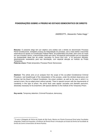   6	
  
	
  
PONDERAÇÕES SOBRE A PRISÃO NO ESTADO DEMOCRÁTICO DE DIREITO
	
  
	
   	
   	
  
	
   	
   	
   	
  	
  	
  	
  	
  	
  	
  	
  	
  	
  	
  	
  	
  	
  
ANDREOTTI , Alessandro Tadeo Haggi 1
	
  
	
  
Resumo: O presente artigo tem por objetivo uma análise sob o âmbito do denominado Processo
Penal Constitucional, verdadeiro avanço da interpretação do processo, sob a mais estrita e escorreita
observância do aposto na Constituição Federal Pátria, da problemática da prisão, bem como do modo
em que é levada a termo, a denominada prisão sem pena. Há especial preocupação com os requisitos
da cautelaridade deste tipo de prisão, caucados no fumus boni iuris e no periculum libertatis,
absolutamente necessários para sua decretação, com especial atenção ao instituto da Prisão
Temporária.
Palavras chave: Prisão temporária; Processo Penal; Democracia
	
  
Abstract: This article aims at an analysis from the scope of the so-called Constitutional Criminal
Procedure, real breakthrough of the interpretation of the process, under the strictest observance and
slimmer bet the Brazil´s Federal Constitution, the prison problem, as well as the way in which it is
carried to term, the so-called prison without penalty. There is special concern with the requirements of
cautelarity in this type of prison, the prima facie case appear caucados and libertatis periculum,
absolutely necessary for its enactment, with special attention to the Institute of the Temporary Prison.
Key words: Temporary detention; Criminal Procedure; democracy
	
  
	
  
	
  
	
  
	
  	
  	
  	
  	
  	
  	
  	
  	
  	
  	
  	
  	
  	
  	
  	
  	
  	
  	
  	
  	
  	
  	
  	
  	
  	
  	
  	
  	
  	
  	
  	
  	
  	
  	
  	
  	
  	
  	
  	
  	
  	
  	
  	
  	
  	
  	
  	
  	
  	
  	
  	
  	
  	
  	
  	
  	
  	
  	
  	
  	
  
1
	
  O	
  autor	
  é	
  Delegado	
  de	
  Polícia	
  do	
  Estado	
  de	
  São	
  Paulo,	
  Mestre	
  em	
  Direito	
  Processual	
  Penal	
  pelas	
  Faculdades	
  
Integradas	
  Toledo	
  de	
  Araçatuba,	
  e	
  Professor	
  de	
  Direito	
  Penal	
  e	
  Introdução	
  ao	
  Estudo	
  do	
  Direito	
  da	
  Faculdade	
  de	
  
Direito	
  do	
  Centro	
  Universitário	
  do	
  Norte	
  Paulista.	
  
 