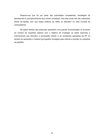   62	
  
Observou-se que há por parte das autoridades competentes, estratégias de
atendimento e acompanhamento dos crimes cometidos, mas elas ainda não são suficientes
diante da rapidez com que essas práticas de delito se difundem na rede mundial de
computadores.
Os dados obtidos das pesquisas apontaram uma grande movimentação no aumento
do número de inquéritos abertos com o objetivo de investigar as redes nacionais e
internacionais que difundem a pornografia infantil, e as constantes operações da PF no
sentido de apreender o material pornográfico divulgado pela internet e prender os suspeitos
de pedofilia.
 