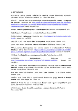   63	
  
4. REFERÊNCIAS
ALBERTON, Mariza Silveira. Violação da infância: crimes abomináveis humilham,
machucam, torturam e matam! Porto Alegre, RS: Editora Age, 2005.
AZEVEDO, Patrícia. Brasil ocupa terceiro lugar em casos de pedofilia. Agência Anhanguera
de Notícias. Disponível em:	
   <http://portal.rac.com.br/noticias/index_teste.php?tp=correio-
escola&id=/79168&ano=/2011&mes=/03&dia=/29&titulo=/brasil-ocupa-terceiro-lugar-em-
casos-de-pedofilia>. Acesso em: mar/2014.
BRASIL, Constituição da República Federativa do Brasil. Brasília: Senado Federal, 2013.
Vade Mecum, 15º edição atual e ampliada. São Paulo: Saraiva, 2013.
Polícia Federal. Institucional. Disponível em:	
   <http://www.dpf.gov.br/institucional/pf-pelo-
brasil/>. Acesso em: mar/2014.
CANTON FILHO, Fábio Romeu. Bem jurídico penal. Rio de Janeiro: Elsevier, 2012.
DINIZ, Maria Helena. Dicionário Jurídico Universitário. São Paulo: Saraiva, 2010.
FARIAS, Adriana. Polícia paulista cria o primeiro cadastro de pedófilos do Brasil. Folha de
São Paulo (2013). Disponível em:	
  <http://www1.folha.uol.com.br/cotidiano/2013/05/1277620-
policia-paulista-cria-o-primeiro-cadastro-de-pedofilos-do-brasil.shtml>. Acesso em mar/2014.
HISGAIL, Fani. Pedofilia: um estudo psicanalítico. São Paulo: Iluminuras, 2007.
JUSBRASIL. Jurisprudência. Disponível em:	
  
<http://www.jusbrasil.com.br/busca?q=jurisprud%C3%AAncia+pedofilia>. Acesso em:
mar/2014.
LANDINI, Tatiana Savoia. Pedofilia e pornografia infantil – algumas notas. In: Sexualidade e
saberes: convenções e fronteiras. [org.] Adriana Piscitelli, Maria Filomena Gregori, Sérgio
Carrara. Rio de Janeiro: Garamond, 2001.
MARTINS, Samir José Caetano. Direito penal. Série Questões. 3º ed. Rio de Janeiro:
Elsevier, 2008.
OSÓRIO, Luiz Carlos; VALLE, Maria Elizabeth Pascual do. [org.]. Manual de terapia
familiar, vol.II. Porto Alegre, RS: Artmed, 2011.
QUINTÃO, André. Pai real no mundo virtual. Projeto web segura: compartilhando para
somar. São Paulo: Editora Livros Ilimitados, 2013.
WEREBE, José Garcia. Sexualidade, política e educação. Campinas, SP: Autores
Associados, 1998.
 