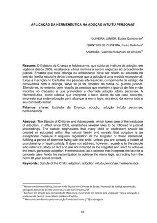   64	
  
APLICAÇÃO DA HERMENÊUTICA NA ADOÇÃO INTUITU PERSONAE
OLIVEIRA JÚNIOR, Eudes Quintino de8
QUINTINO DE OLIVEIRA, Pedro Bellintani9
ANDRADE, Gabriela Bellentani de Oliveira10
Resumo: O Estatuto da Criança e Adolescente, que cuida do instituto da adoção, em
vigência desde 2009, estabelece várias normas a serem seguidas no procedimento
judicial. Enfatiza que toda criança ou adolescente deve ser criado ou educado no
seio da família natural e deixa transparecer que a adoção é uma medida excepcional.
Exige a inscrição no Cadastro das pessoas interessadas, cumprimento de estágio de
convivência com a criança, salvo se já for detentor da tutela ou guarda judicial.
Silencia-se, no entanto, com relação às pessoas que mantém a guarda de fato e não
inscritas no Cadastro e que pretendem a chamada adoção intuitu personae. A
Hermenêutica, como ciência que interpreta o texto diante de um caso concreto,
empresta sua sistematização para alcançar a mens legis, extraindo da norma todo o
seu conteúdo social.
Palavras chave: Estatuto da Criança, adoção, adoção intuitu personae,
hermenêutica.
Abstract: The Statute of Children and Adolescents, which takes care of the institution
of adoption, in effect since 2009, establishes several rules to be followed in judicial
proceedings. The statute emphasizes that every child or adolescent should be
created or educated within the natural family and reveals that adoption is an
exceptional measure. It requires registration in the Register of those interested,
fulfilling a period of common living with the child, unless you are already a holder of
guardianship or legal custody. It does not address, however, regarding to the people
who retains custody of fact and are not included in the Register and want to achieve
the intuitu personae adoption. Hermeneutics, as a science that interprets the text for a
concrete case, lends his systemization to achieve the mens legis, extracting from the
norm all your social content.
Keywords: Statute of the Child, adoption, adoption intuitu personae, hermeneutics.
	
  	
  	
  	
  	
  	
  	
  	
  	
  	
  	
  	
  	
  	
  	
  	
  	
  	
  	
  	
  	
  	
  	
  	
  	
  	
  	
  	
  	
  	
  	
  	
  	
  	
  	
  	
  	
  	
  	
  	
  	
  	
  	
  	
  	
  	
  	
  	
  	
  	
  	
  	
  	
  	
  	
  	
  	
  	
  	
  	
  	
  
8
	
  Mestre	
  em	
  Direito	
  Público,	
  Doutor	
  e	
  Pós-­‐Doutor	
  em	
  Ciências	
  da	
  Saúde,	
  Promotor	
  de	
  Justiça	
  aposentado,	
  
advogado,	
  Reitor	
  do	
  Centro	
  Universitário	
  do	
  Norte	
  Paulista/SP	
  
9
	
  Bacharel	
  em	
  Direito	
  pela	
  Universidade	
  Mackenzie,	
  mestrando	
  em	
  Direito	
  pela	
  Unesp	
  de	
  Franca,	
  advogado	
  e	
  
professor	
  do	
  Centro	
  Universitário	
  do	
  Norte	
  Paulista.	
  
10
	
  Mestranda	
  em	
  Direito	
  pela	
  Instituição	
  Toledo	
  de	
  Ensino	
  (ITE)	
  e	
  advogada.	
  	
  
 