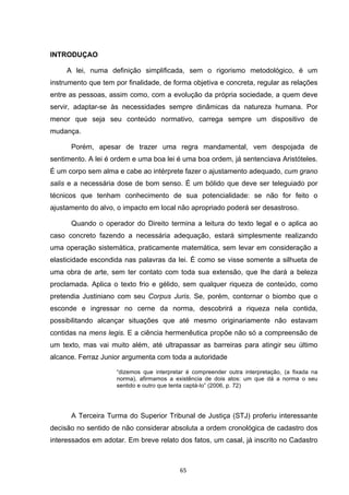   65	
  
INTRODUÇAO
A lei, numa definição simplificada, sem o rigorismo metodológico, é um
instrumento que tem por finalidade, de forma objetiva e concreta, regular as relações
entre as pessoas, assim como, com a evolução da própria sociedade, a quem deve
servir, adaptar-se às necessidades sempre dinâmicas da natureza humana. Por
menor que seja seu conteúdo normativo, carrega sempre um dispositivo de
mudança.
Porém, apesar de trazer uma regra mandamental, vem despojada de
sentimento. A lei é ordem e uma boa lei é uma boa ordem, já sentenciava Aristóteles.
É um corpo sem alma e cabe ao intérprete fazer o ajustamento adequado, cum grano
salis e a necessária dose de bom senso. É um bólido que deve ser teleguiado por
técnicos que tenham conhecimento de sua potencialidade: se não for feito o
ajustamento do alvo, o impacto em local não apropriado poderá ser desastroso.
Quando o operador do Direito termina a leitura do texto legal e o aplica ao
caso concreto fazendo a necessária adequação, estará simplesmente realizando
uma operação sistemática, praticamente matemática, sem levar em consideração a
elasticidade escondida nas palavras da lei. É como se visse somente a silhueta de
uma obra de arte, sem ter contato com toda sua extensão, que lhe dará a beleza
proclamada. Aplica o texto frio e gélido, sem qualquer riqueza de conteúdo, como
pretendia Justiniano com seu Corpus Juris. Se, porém, contornar o biombo que o
esconde e ingressar no cerne da norma, descobrirá a riqueza nela contida,
possibilitando alcançar situações que até mesmo originariamente não estavam
contidas na mens legis. E a ciência hermenêutica propõe não só a compreensão de
um texto, mas vai muito além, até ultrapassar as barreiras para atingir seu último
alcance. Ferraz Junior argumenta com toda a autoridade
“dizemos que interpretar é compreender outra interpretação, (a fixada na
norma), afirmamos a existência de dois atos: um que dá a norma o seu
sentido e outro que tenta captá-lo” (2006, p. 72)
A Terceira Turma do Superior Tribunal de Justiça (STJ) proferiu interessante
decisão no sentido de não considerar absoluta a ordem cronológica de cadastro dos
interessados em adotar. Em breve relato dos fatos, um casal, já inscrito no Cadastro
 