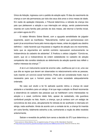   66	
  
Único de Adoção, ingressou com o pedido de adoção após 10 dias do nascimento da
criança e com ela permaneceu por dois dos seus dois anos e cinco meses de idade.
Em razão de apelação interposta, o Tribunal determinou a retirada da criança dos
pais que pleiteavam a adoção e sua internação em abrigo, sendo posteriormente
inserida em outra família pelo período de dois meses, até retornar à família inicial,
por ordem agora do STJ.
O relator Ministro Sidnei Beneti, com a aguçada sensibilidade de julgador
experiente, assim se manifestou: “Naturalmente, melhor que permanecesse com
quem já se encontrava havia pelo menos alguns meses, antes de julgado seu destino
definitivo – nada havendo que impusesse a negativa de adoção aos ora recorrentes,
tanto que os argumentos em sentido contrário repousaram exclusivamente na
inobservância do cadastro de adotantes”. E finalizou o zeloso Julgador: “Conclui-se,
assim, que só a inobservância da ordem estabelecida no cadastro de adoção
competente não constitui obstáculo ao deferimento da adoção quando isso refletir o
melhor interesse da criança”.11
A lei é um instrumento social de enorme valia. Justifica-se por si só, uma vez
que dita as regras que devem ser observadas no relacionamento entre as pessoas,
tudo visando um convívio social harmônico. Pode até ser considerada hostil, mas é
necessária para que o homem possa viver numa sociedade adequadamente
ordenada.
No caso sub studio a lei foi aplicada quando retirou a criança do casal
adotante e a transferiu para um abrigo. A lei que rege a adoção no Brasil recomenda
a observância do cadastro das pessoas que se habilitaram como interessadas na
adoção e o casal, conforme relato feito, apesar de cadastrado, não guardava
confortável posição na lista. Assim, a criança, que já contava com um estágio de
convivência de dois anos, abruptamente foi retirada do lar acolhedor e internada em
abrigo, nada acolhedor. Ainda de acordo com a vontade da lei, a criança foi inserida
em outra família, totalmente estranha a ela, contrariando a noção de afeto recebido
anteriormente.
Salutar e revestida de perfeito bom senso a decisão do STJ que determinou a
	
  	
  	
  	
  	
  	
  	
  	
  	
  	
  	
  	
  	
  	
  	
  	
  	
  	
  	
  	
  	
  	
  	
  	
  	
  	
  	
  	
  	
  	
  	
  	
  	
  	
  	
  	
  	
  	
  	
  	
  	
  	
  	
  	
  	
  	
  	
  	
  	
  	
  	
  	
  	
  	
  	
  	
  	
  	
  	
  	
  	
  
11
	
  Como	
  consta	
  em:	
  Últimas	
  Notícias.	
  Proc.	
  em	
  segredo	
  de	
  justiça,	
  3ª	
  Turma,	
  rel.	
  Min.	
  Sidnei	
  Beneti.	
  Disponível	
  
em:http://www.stj.jus.br/portal_stj/publicacao/engine.wsp?tmp.area=398&tmp.texto=107726.	
  Acesso	
  em	
  19	
  de	
  nov.	
  2012.	
  
 